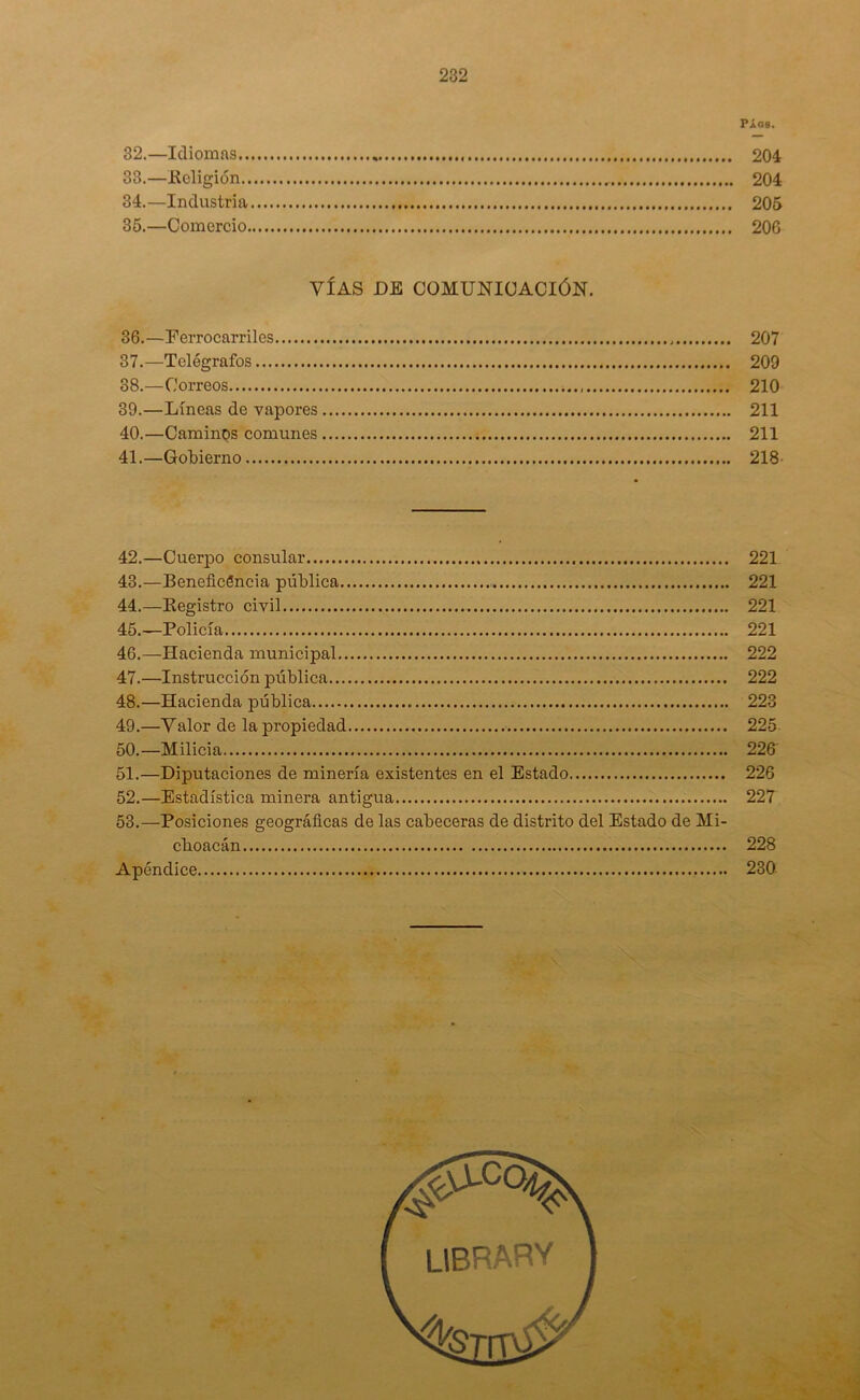 PÁGB. 32. —Idiomas 204 33. —Religión 204 34. —Industria 205 35. —Comercio 206 VÍAS DE COMUNICACIÓN. 36. —Ferrocarriles 207 37. —Telégrafos 209 38. —Correos 210 39. —Líneas de vapores 211 40. —Caminos comunes 211 41. —Gobierno 218 42. —Cuerpo consular 221 43. —Beneficencia pública 221 44. —Registro civil 221 45. —Policía 221 46. —Hacienda municipal 222 47. —Instrucción pública 222 48. —Hacienda pública 223 49. —Valor de la propiedad 225 50. —Milicia 226 51. —Diputaciones de minería existentes en el Estado 226 52. —Estadística minera antigua 227 53. —Posiciones geográficas de las cabeceras de distrito del Estado de Mi- cboacán 228 Apéndice 230