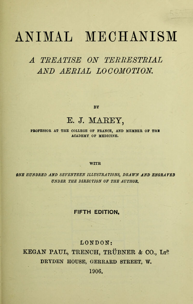 ANIMAL MECHANISM A TREATISE ON TERRESTRIAL AND AERIAL LOCOMOTION. BY E. J. MAEEY, PROFESSOR AT THE COLLEGE OF FRANCE, AND MEMBER OF THE ACADEMY OF MEDICINE. WITH ONE HUNDRED AND SEVENTEEN ILLUSTRATIONS, DRAWN AND ENGRAVED UNDER THE DIRECTION OF THE AUTHOR. FIFTH EDITION, LONDON: KEGAN PAUL, TRENCH, TRUBNER & CO., LtP DRYDEN HOUSE, GERRARD STREET, W. 1906.