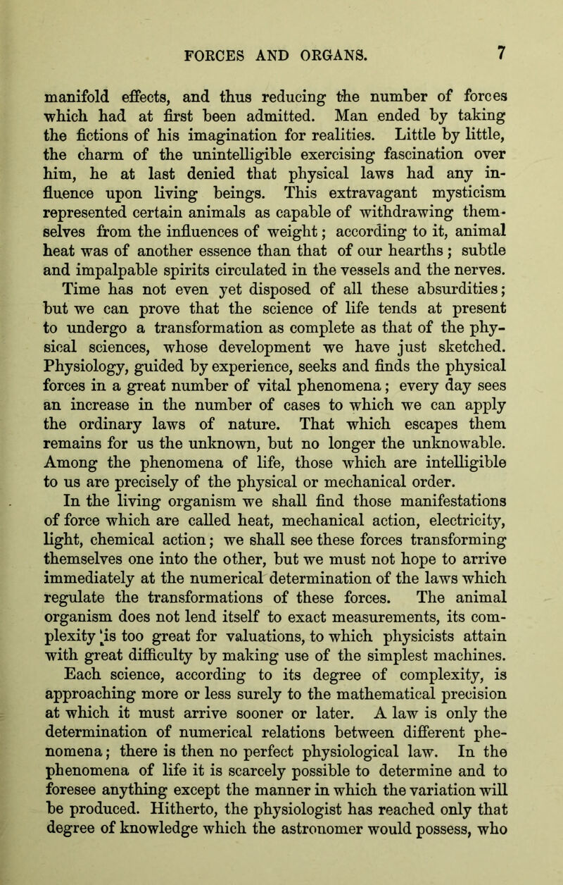 manifold effects, and thus reducing the number of forces which had at first been admitted. Man ended by taking the fictions of his imagination for realities. Little by little, the charm of the unintelligible exercising fascination over him, he at last denied that physical laws had any in- fluence upon living beings. This extravagant mysticism represented certain animals as capable of withdrawing them- selves from the influences of weight; according to it, animal heat was of another essence than that of our hearths ; subtle and impalpable spirits circulated in the vessels and the nerves. Time has not even yet disposed of all these absurdities; but we can prove that the science of life tends at present to undergo a transformation as complete as that of the phy- sical sciences, whose development we have just sketched. Physiology, guided by experience, seeks and finds the physical forces in a great number of vital phenomena; every day sees an increase in the number of cases to which we can apply the ordinary laws of nature. That which escapes them remains for us the unknown, but no longer the unknowable. Among the phenomena of life, those which are intelligible to us are precisely of the physical or mechanical order. In the living organism we shall find those manifestations of force which are called heat, mechanical action, electricity, light, chemical action; we shall see these forces transforming themselves one into the other, but we must not hope to arrive immediately at the numerical determination of the laws which regulate the transformations of these forces. The animal organism does not lend itself to exact measurements, its com- plexity |is too great for valuations, to which physicists attain with great difficulty by making use of the simplest machines. Each science, according to its degree of complexity, is approaching more or less surely to the mathematical precision at which it must arrive sooner or later. A law is only the determination of numerical relations between different phe- nomena ; there is then no perfect physiological law. In the phenomena of life it is scarcely possible to determine and to foresee anything except the manner in which the variation will be produced. Hitherto, the physiologist has reached only that degree of knowledge which the astronomer would possess, who