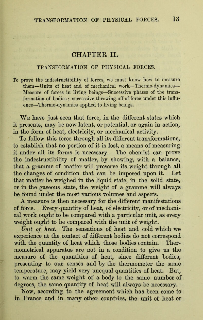 CHAPTEK II. TRANSFORMATION OF PHYSICAL FORCES. To prove the indestructibility of forces, we must know how to measure them—Units of heat and of mechanical work—Thermo-dynamics— Measure of forces in living beings—Successive phases of the trans- formation of bodies ; successive throwing off of force under this influ- ence—Thermo-dynamics applied to living beings. We have just seen that force, in the different states which it presents, may be now latent, or potential, or again in action, in the form of heat, electricity, or mechanical activity. To follow this force through all its different transformations, to establish that no portion of it is lost, a means of measuring it under all its forms is necessary. The chemist can prove the indestructibility of matter, by showing, with a balance, that a gramme of matter will preserve its weight through all the changes of condition that can be imposed upon it. Let that matter be weighed in the liquid state, in the solid state, or in the gaseous state, the weight of a gramme will always be found under the most various volumes and aspects. A measure is then necessary for the different manifestations of force. Every quantity of heat, of electricity, or of mechani- cal work ought to be compared with a particular unit, as every weight ought to be compared with the unit of weight. Unit of heat. The sensations of heat and cold which we experience at the contact of different bodies do not correspond with the quantity of heat which those bodies contain. Ther- mometrical apparatus are not in a condition to give us the measure of the quantities of heat, since different bodies, presenting to our senses and by the thermometer the same temperature, may yield very unequal quantities of heat. But, to warm the same weight of a body to the same number of degrees, the same quantity of heat will always be necessary. Now, according to the agreement which has been come to in France and in many other countries, the unit of heat or