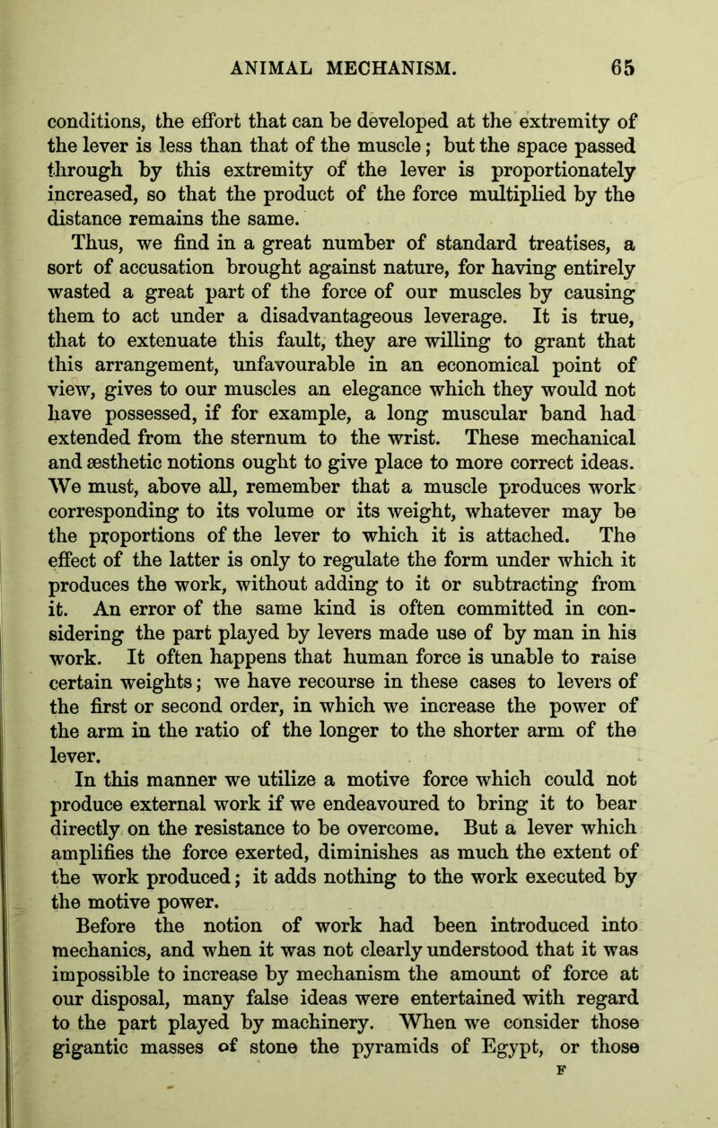 conditions, the effort that can be developed at the extremity of the lever is less than that of the muscle; but the space passed through by this extremity of the lever is proportionately increased, so that the product of the force multiplied by the distance remains the same. Thus, we find in a great number of standard treatises, a sort of accusation brought against nature, for having entirely wasted a great part of the force of our muscles by causing them to act under a disadvantageous leverage. It is true, that to extenuate this fault, they are willing to grant that this arrangement, unfavourable in an economical point of view, gives to our muscles an elegance which they would not have possessed, if for example, a long muscular band had extended from the sternum to the wrist. These mechanical and aesthetic notions ought to give place to more correct ideas. We must, above all, remember that a muscle produces work corresponding to its volume or its weight, whatever may be the proportions of the lever to which it is attached. The effect of the latter is only to regulate the form under which it produces the work, without adding to it or subtracting from it. An error of the same kind is often committed in con- sidering the part played by levers made use of by man in his work. It often happens that human force is unable to raise certain weights; we have recourse in these cases to levers of the first or second order, in which we increase the power of the arm in the ratio of the longer to the shorter arm of the lever. In this manner we utilize a motive force which could not produce external work if we endeavoured to bring it to bear directly on the resistance to be overcome. But a lever which amplifies the force exerted, diminishes as much the extent of the work produced; it adds nothing to the work executed by the motive power. Before the notion of work had been introduced into mechanics, and when it was not clearly understood that it was impossible to increase by mechanism the amount of force at our disposal, many false ideas were entertained with regard to the part played by machinery. When we consider those gigantic masses o£ stone the pyramids of Egypt, or those