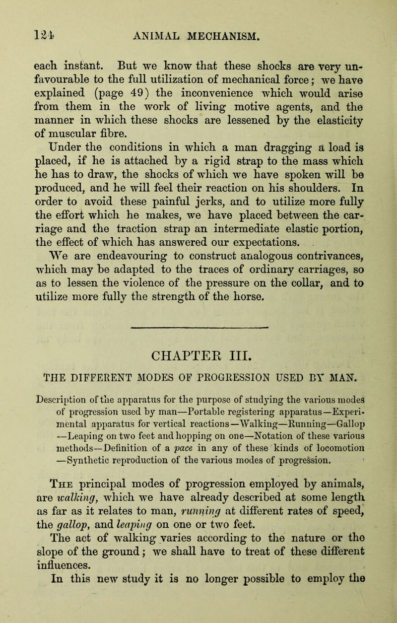 each instant. But we know that these shocks are very un- favourable to the full utilization of mechanical force; we have explained (page 49) the inconvenience which would arise from them in the work of living motive agents, and the manner in which these shocks are lessened by the elasticity of muscular fibre. Under the conditions in which a man dragging a load is placed, if he is attached by a rigid strap to the mass which he has to draw, the shocks of which we have spoken will be produced, and he will feel their reaction on his shoulders. In order to avoid these painful jerks, and to utilize more fully the effort which he makes, we have placed between the car- riage and the traction strap an intermediate elastic portion, the effect of which has answered our expectations. We are endeavouring to construct analogous contrivances, which may be adapted to the traces of ordinary carriages, so as to lessen the violence of the pressure on the collar, and to utilize more fully the strength of the horse. CHAPTER III. THE DIFFERENT MODES OF PROGRESSION USED BY MAN. Description of the apparatus for the purpose of studying the various modes of progression used by man—Portable registering apparatus—Experi- mental apparatus for vertical reactions—Walking—Running—Gallop —Leaping on two feet and hopping on one—Notation of these various methods—Definition of a pace in any of these kinds of locomotion —Synthetic reproduction of the various modes of progression. The principal modes of progression employed by animals, are walking, which we have already described at some length as far as it relates to man, running at different rates of speed, the gallop, and leaping on one or two feet. The act of walking varies according to the nature or tho slope of the ground; we shall have to treat of these different influences. In this new study it is no longer possible to employ the