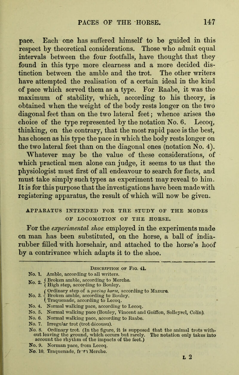 pace. Each one has suffered himself to be guided in this respect by theoretical considerations. Those who admit equal intervals between the four footfalls, have thought that they found in this type more clearness and a more decided dis- tinction between the amble and the trot. The other writers have attempted the realisation of a certain ideal in the kind of pace which served them as a type. For Raabe, it was the maximum of stability, which, according to his theory, is obtained when the weight of the body rests longer on the two diagonal feet than on the two lateral feet; whence arises the choice of the type represented by the notation No. 6. Lecoq, thinking, on the contrary, that the most rapid pace is the best, has chosen as his type the pace in which the body rests longer on the two lateral feet than on the diagonal ones (notation No. 4). Whatever may be the value of these considerations, of which practical men alone can judge, it seems to us that the physiologist must first of all endeavour to search for facts, and must take simply such types as experiment may reveal to him. It is for this purpose that the investigations have been made with registering apparatus, the result of which will now be given. APPARATUS INTENDED FOR THE STUDY OF THE MODES OF EOCOMOTION OF THE HORSE. For the experimental shoe employed in the experiments made on man has been substituted, on the horse, a ball of india- rubber filled with horsehair, and attached to the horse’s hoof by a contrivance which adapts it to the shoe. Description op Fig. 41. No. 1. Amble, according to all writers. 2 f Broken amble, according to Mercbe. ‘ ' \ High step, according to Bouley. ( Ordinary step of a pacing horse, according to Mazure. No. 3. ■< Broken amble, according to Bouley. ( Traquenade, according to Lecoq. No. 4. Normal walking pace, according to Lecoq. No. 5. Normal walking pace (Bouley, Vincent and Goiffon, Solleyscl, Colin). No. 6. Normal walking pace, according to Raabe. No. 7. Irregular trot (trot decousu). No. 8. Ordinary trot. (In the figure, it is supposed that the animal trots with- out leaving the ground, which occurs but rarely. The notation only takes into account the rhythm of the impacts of the feet.) No. 9. Norman pace, from Lecoq. No. 10. Traquenade, fr f 1 Merche.