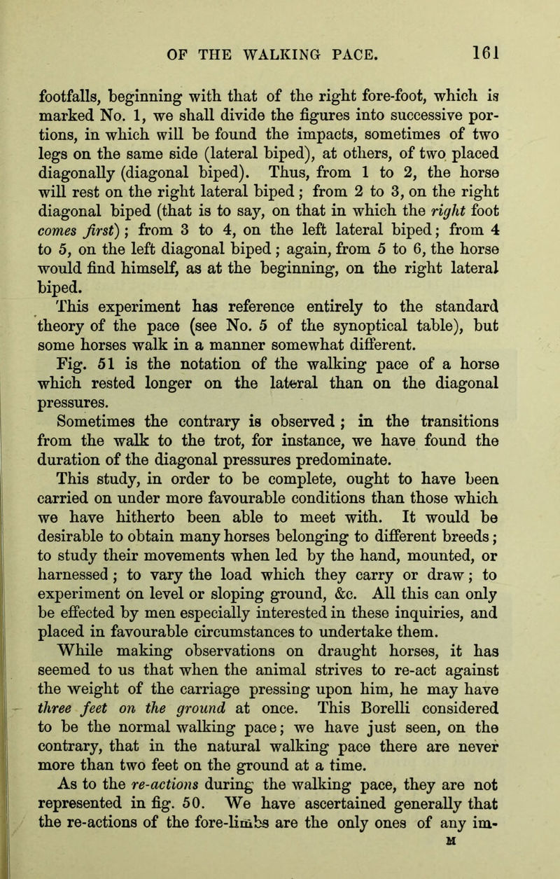 footfalls, beginning with, that of the right fore-foot, which is marked No. 1, we shall divide the figures into successive por- tions, in which will be found the impacts, sometimes of two legs on the same side (lateral biped), at others, of two placed diagonally (diagonal biped). Thus, from 1 to 2, the horse will rest on the right lateral biped; from 2 to 3, on the right diagonal biped (that is to say, on that in which the right foot comes first); from 3 to 4, on the left lateral biped; from 4 to 5, on the left diagonal biped; again, from 5 to 6, the horse would find himself, as at the beginning, on the right lateral biped. This experiment has reference entirely to the standard theory of the pace (see No. 5 of the synoptical table), but some horses walk in a manner somewhat different. Fig. 51 is the notation of the walking pace of a horse which rested longer on the lateral than on the diagonal pressures. Sometimes the contrary is observed ; in the transitions from the walk to the trot, for instance, we have found the duration of the diagonal pressures predominate. This study, in order to be complete, ought to have been carried on under more favourable conditions than those which we have hitherto been able to meet with. It would be desirable to obtain many horses belonging to different breeds; to study their movements when led by the hand, mounted, or harnessed ; to vary the load which they carry or draw; to experiment on level or sloping ground, &c. All this can only be effected by men especially interested in these inquiries, and placed in favourable circumstances to undertake them. While making observations on draught horses, it has seemed to us that when the animal strives to re-act against the weight of the carriage pressing upon him, he may have three feet on the ground at once. This Borelli considered to be the normal walking pace; we have just seen, on the contrary, that in the natural walking pace there are never more than two feet on the ground at a time. As to the re-actions during the walking pace, they are not represented in fig. 50. We have ascertained generally that the re-actions of the fore-limbs are the only ones of any im- M