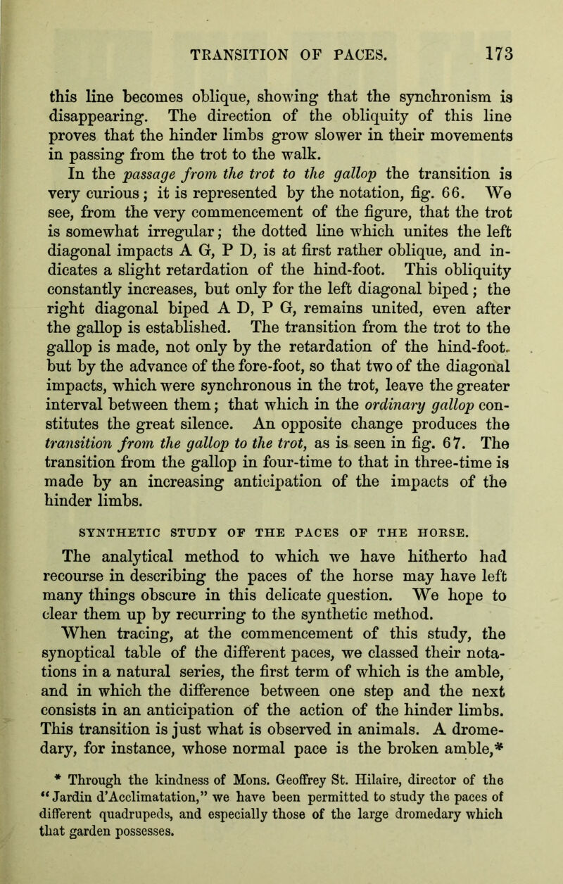 this line becomes oblique, showing that the synchronism is disappearing. The direction of the obliquity of this line proves that the hinder limbs grow slower in their movements in passing from the trot to the walk. In the passage from the trot to the gallop the transition is very curious ; it is represented by the notation, fig. 66. We see, from the very commencement of the figure, that the trot is somewhat irregular; the dotted line which unites the left diagonal impacts A G, P D, is at first rather oblique, and in- dicates a slight retardation of the hind-foot. This obliquity constantly increases, but only for the left diagonal biped ; the right diagonal biped A D, P G, remains united, even after the gallop is established. The transition from the trot to the gallop is made, not only by the retardation of the hind-foot, but by the advance of the fore-foot, so that two of the diagonal impacts, which were synchronous in the trot, leave the greater interval between them; that which in the ordinary gallop con- stitutes the great silence. An opposite change produces the transition from the gallop to the trot, as is seen in fig. 67. The transition from the gallop in four-time to that in three-time is made by an increasing anticipation of the impacts of the hinder limbs. SYNTHETIC STUDY OF THE PACES OF THE HOUSE. The analytical method to which we have hitherto had recourse in describing the paces of the horse may have left many things obscure in this delicate question. We hope to clear them up by recurring to the synthetic method. When tracing, at the commencement of this study, the synoptical table of the different paces, we classed their nota- tions in a natural series, the first term of which is the amble, and in which the difference between one step and the next consists in an anticipation of the action of the hinder limbs. This transition is just what is observed in animals. A drome- dary, for instance, whose normal pace is the broken amble,* * Through the kindness of Mons. Geoffrey St. Hilaire, director of the “ Jardin d’Acclimatation,” we have been permitted to study the paces of different quadrupeds, and especially those of the large dromedary which that garden possesses.