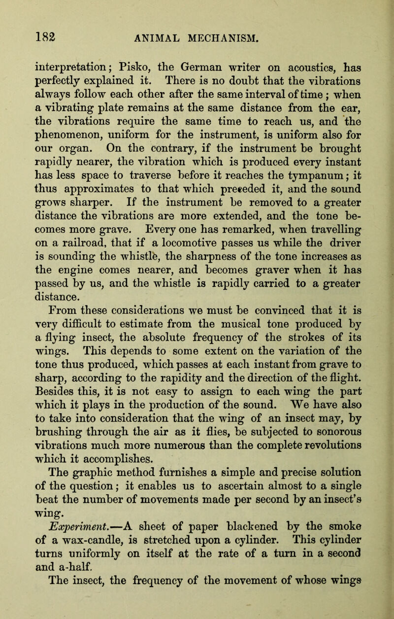 interpretation; Pisko, the German writer on acoustics, has perfectly explained it. There is no doubt that the vibrations always follow each other after the same interval of time ; when a vibrating plate remains at the same distance from the ear, the vibrations require the same time to reach us, and the phenomenon, uniform for the instrument, is uniform also for our organ. On the contrary, if the instrument be brought rapidly nearer, the vibration which is produced every instant has less space to traverse before it reaches the tympanum; it thus approximates to that which preeeded it, and the sound grows sharper. If the instrument be removed to a greater distance the vibrations are more extended, and the tone be- comes more grave. Every one has remarked, when travelling on a railroad, that if a locomotive passes us while the driver is sounding the whistlb, the sharpness of the tone increases as the engine comes nearer, and becomes graver when it has passed by us, and the whistle is rapidly carried to a greater distance. From these considerations we must be convinced that it is very difficult to estimate from the musical tone produced by a flying insect, the absolute frequency of the strokes of its wings. This depends to some extent on the variation of the tone thus produced, which passes at each instant from grave to sharp, according to the rapidity and the direction of the flight. Besides this, it is not easy to assign to each wing the part which it plays in the production of the sound. We have also to take into consideration that the wing of an insect may, by brushing through the air as it flies, be subjected to sonorous vibrations much more numerous than the complete revolutions which it accomplishes. The graphic method furnishes a simple and precise solution of the question; it enables us to ascertain almost to a single beat the number of movements made per second by an insect’s wing. Experiment.—A sheet of paper blackened by the smoke of a wax-candle, is stretched upon a cylinder. This cylinder turns uniformly on itself at the rate of a turn in a second and a-half. The insect, the frequency of the movement of whose wings