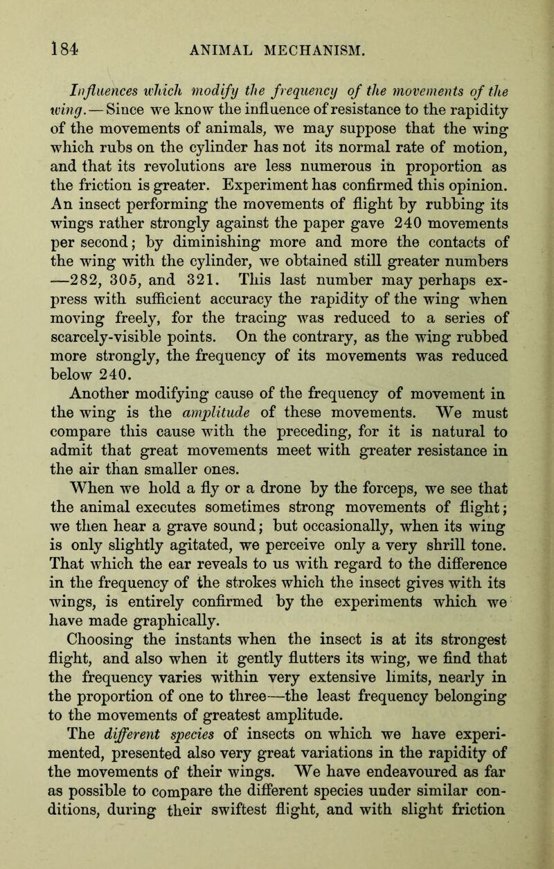 Influences which modify the frequency of the movements of the wing. — Since we know the influence of resistance to the rapidity of the movements of animals, we may suppose that the wing which rubs on the cylinder has not its normal rate of motion, and that its revolutions are less numerous in proportion as the friction is greater. Experiment has confirmed this opinion. An insect performing the movements of flight by rubbing its wings rather strongly against the paper gave 240 movements per second; by diminishing more and more the contacts of the wing with the cylinder, we obtained still greater numbers —282, 305, and 321. This last number may perhaps ex- press with sufficient accuracy the rapidity of the wing when moving freely, for the tracing was reduced to a series of scarcely-visible points. On the contrary, as the wing rubbed more strongly, the frequency of its movements was reduced below 240. Another modifying cause of the frequency of movement in the wing is the amplitude of these movements. We must compare this cause with the preceding, for it is natural to admit that great movements meet with greater resistance in the air than smaller ones. When we hold a fly or a drone by the forceps, we see that the animal executes sometimes strong movements of flight; we then hear a grave sound; but occasionally, when its wing is only slightly agitated, we perceive only a very shrill tone. That which the ear reveals to us with regard to the difference in the frequency of the strokes which the insect gives with its wings, is entirely confirmed by the experiments which we have made graphically. Choosing the instants when the insect is at its strongest flight, and also when it gently flutters its wing, we find that the frequency varies within very extensive limits, nearly in the proportion of one to three—the least frequency belonging to the movements of greatest amplitude. The different species of insects on which we have experi- mented, presented also very great variations in the rapidity of the movements of their wings. We have endeavoured as far as possible to compare the different species under similar con- ditions, during their swiftest flight, and with slight friction