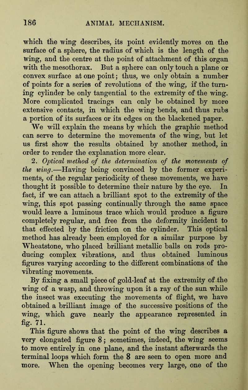 which the wing describes, its point evidently moves on the surface of a sphere, the radius of which is the length of the wing, and the centre at the point of attachment of this organ with the mesothorax. But a sphere can only touch a plane or convex surface at one point; thus, we only obtain a number of points for a series of revolutions of the wing, if the turn- ing cylinder be only tangential to the extremity of the wing. More complicated tracings can only be obtained by more extensive contacts, in which the wing bends, and thus rubs a portion of its surfaces or its edges on the blackened paper. We will explain the means by which the graphic method can serve to determine the movements of the wing, but let us first show the results obtained by another method, in order to render the explanation more clear. 2. Optical method of the determination of the movements of the wing.—Having being convinced by the former experi- ments, of the regular periodicity of these movements, we have thought it possible to determine their nature by the eye. In fact, if we can attach a brilliant spot to the extremity of the wing, this spot passing continually through the same space would leave a luminous trace which would produce a figure completely regular, and free from the deformity incident to that effected by the friction on the cylinder. This optical method has already been employed for a similar purpose by Wheatstone, who placed brilliant metallic balls on rods pro- ducing complex vibrations, and thus obtained luminous figures varying according to the different combinations of the vibrating movements. By fixing a small piece of gold-leaf at the extremity of the wing of a wasp, and throwing upon it a ray of the sun while the insect was executing the movements of flight, we have obtained a brilliant image of the successive positions of the wing, which gave nearly the appearance represented in fig. 71. This figure shows that the point of the wing describes a very elongated figure 8; sometimes, indeed, the wing seems to move entirely in one plane, and the instant afterwards the terminal loops which form the 8 are seen to open more and more. When the opening becomes very large, one of the