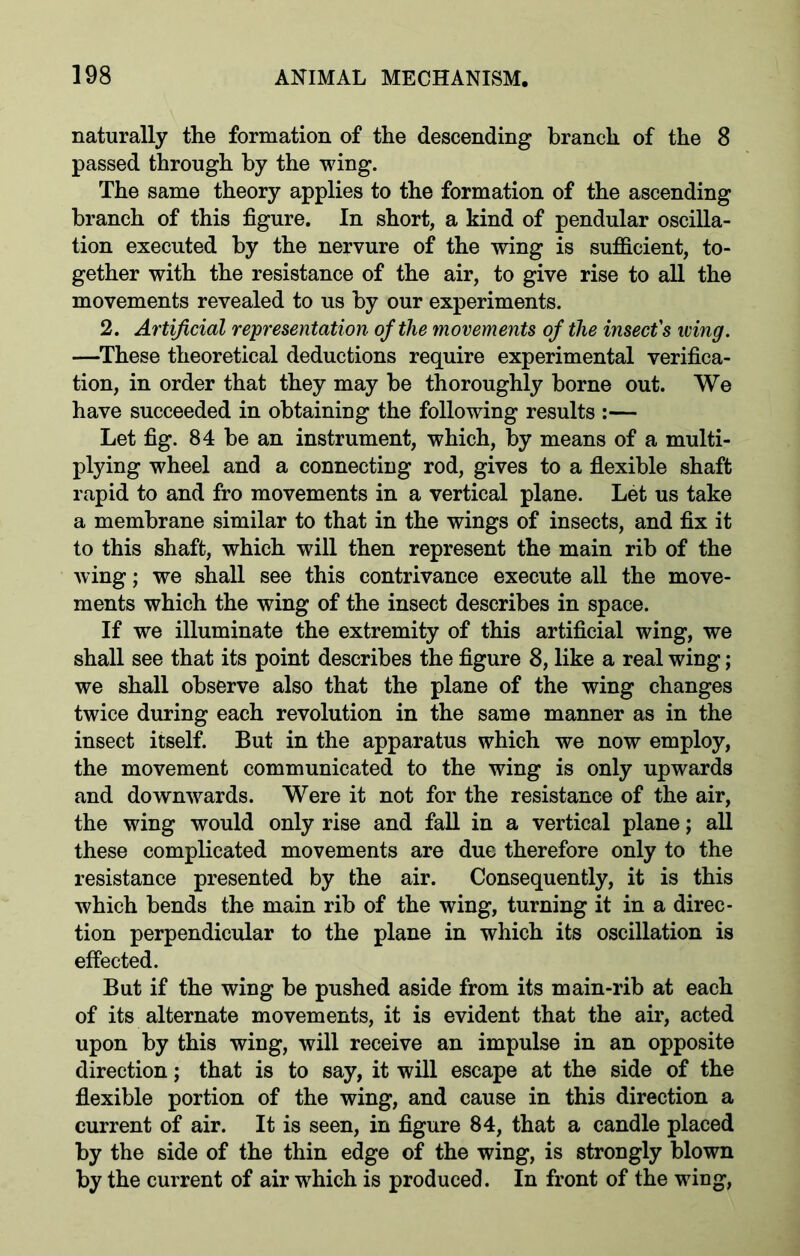 naturally the formation of the descending branch of the 8 passed through by the wing. The same theory applies to the formation of the ascending branch of this figure. In short, a kind of pendular oscilla- tion executed by the nervure of the wing is sufficient, to- gether with the resistance of the air, to give rise to all the movements revealed to us by our experiments. 2. Artificial representation of the movements of the insect's wing. —These theoretical deductions require experimental verifica- tion, in order that they may be thoroughly borne out. We have succeeded in obtaining the following results :— Let fig. 84 be an instrument, which, by means of a multi- plying wheel and a connecting rod, gives to a flexible shaft rapid to and fro movements in a vertical plane. Let us take a membrane similar to that in the wings of insects, and fix it to this shaft, which will then represent the main rib of the wing; we shall see this contrivance execute all the move- ments which the wing of the insect describes in space. If we illuminate the extremity of this artificial wing, we shall see that its point describes the figure 8, like a real wing; we shall observe also that the plane of the wing changes twice during each revolution in the same manner as in the insect itself. But in the apparatus which we now employ, the movement communicated to the wing is only upwards and downwards. Were it not for the resistance of the air, the wing would only rise and fall in a vertical plane; all these complicated movements are due therefore only to the resistance presented by the air. Consequently, it is this which bends the main rib of the wing, turning it in a direc- tion perpendicular to the plane in which its oscillation is effected. But if the wing be pushed aside from its main-rib at each of its alternate movements, it is evident that the air, acted upon by this wing, will receive an impulse in an opposite direction; that is to say, it will escape at the side of the flexible portion of the wing, and cause in this direction a current of air. It is seen, in figure 84, that a candle placed by the side of the thin edge of the wing, is strongly blown by the current of air which is produced. In front of the wing,