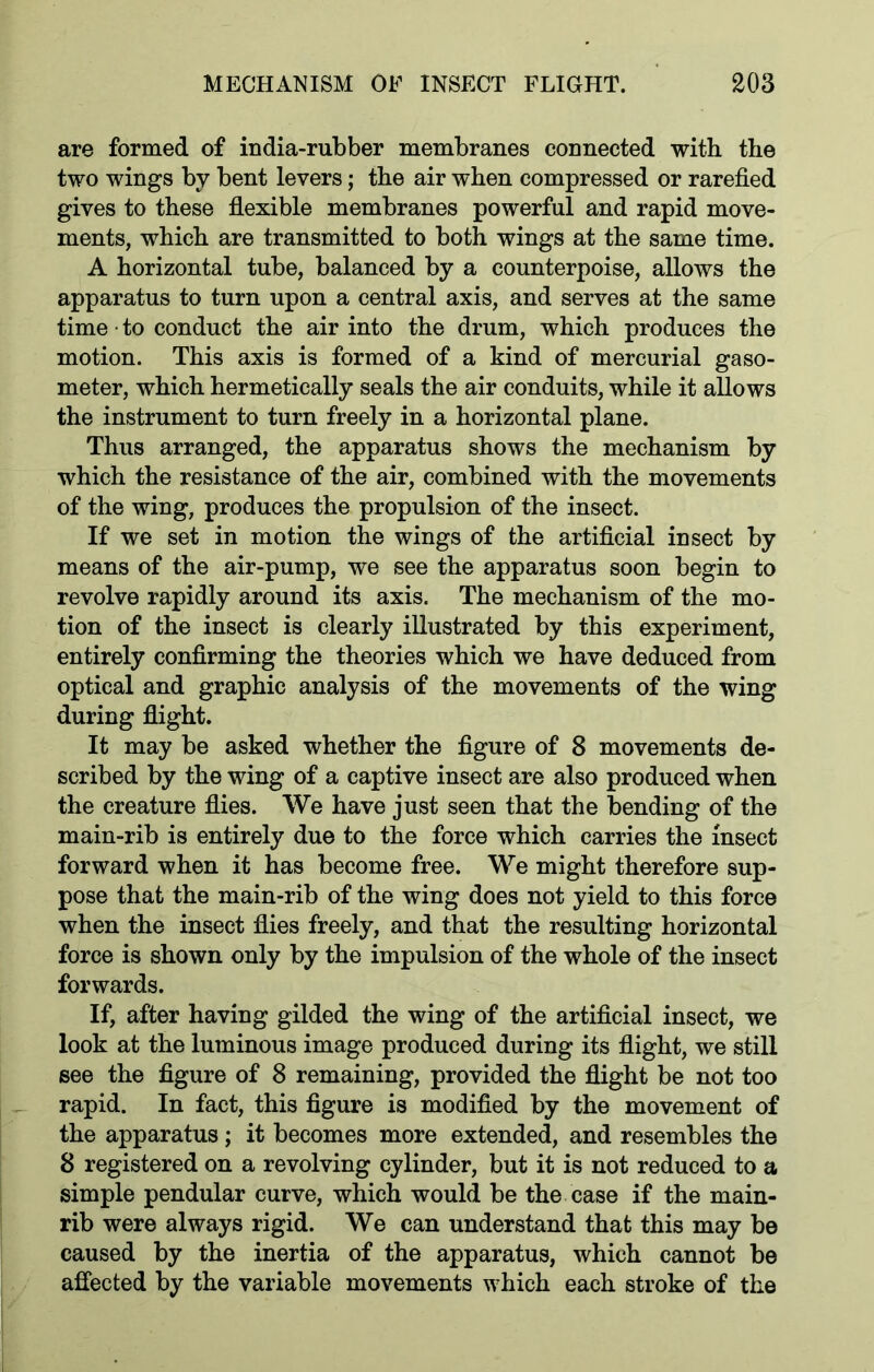 are formed of india-rubber membranes connected with the two wings by bent levers; the air when compressed or rarefied gives to these flexible membranes powerful and rapid move- ments, which are transmitted to both wings at the same time. A horizontal tube, balanced by a counterpoise, allows the apparatus to turn upon a central axis, and serves at the same time • to conduct the air into the drum, which produces the motion. This axis is formed of a kind of mercurial gaso- meter, which hermetically seals the air conduits, while it allows the instrument to turn freely in a horizontal plane. Thus arranged, the apparatus shows the mechanism by which the resistance of the air, combined with the movements of the wing, produces the propulsion of the insect. If we set in motion the wings of the artificial insect by means of the air-pump, we see the apparatus soon begin to revolve rapidly around its axis. The mechanism of the mo- tion of the insect is clearly illustrated by this experiment, entirely confirming the theories which we have deduced from optical and graphic analysis of the movements of the wing during flight. It may be asked whether the figure of 8 movements de- scribed by the wing of a captive insect are also produced when the creature flies. We have just seen that the bending of the main-rib is entirely due to the force which carries the insect forward when it has become free. We might therefore sup- pose that the main-rib of the wing does not yield to this force when the insect flies freely, and that the resulting horizontal force is shown only by the impulsion of the whole of the insect forwards. If, after having gilded the wing of the artificial insect, we look at the luminous image produced during its flight, we still see the figure of 8 remaining, provided the flight be not too rapid. In fact, this figure is modified by the movement of the apparatus; it becomes more extended, and resembles the 8 registered on a revolving cylinder, but it is not reduced to a simple pendular curve, which would be the case if the main- rib were always rigid. We can understand that this may be caused by the inertia of the apparatus, which cannot be affected by the variable movements which each stroke of the