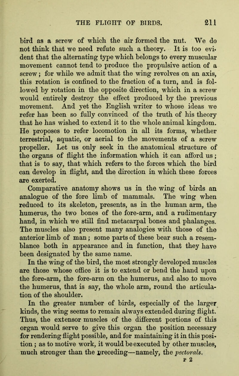 bird as a screw of which the air formed the nut. We do not think that we need refute such a theory. It is too evi« dent that the alternating type which belongs to every muscular movement cannot tend to produce the propulsive action of a screw; for while we admit that the wing revolves on an axis, this rotation is confined to the fraction of a turn, and is fol- lowed by rotation in the opposite direction, which in a screw would entirely destroy the effect produced by the previous movement. And yet the English writer to whose ideas we refer has been so fully convinced of the truth of his theory that he has wished to extend it to the whole animal kingdom. He proposes to refer locomotion in all its forms, whether terrestrial, aquatic, or aerial to the movements of a screw propeller. Let us only seek in the anatomical structure of the organs of flight the information which it can afford us; that is to say, that which refers to the forces which the bird can develop in flight, and the direction in which these forces are exerted. Comparative anatomy shows us in the wing of birds an analogue of the fore limb of mammals. The wing when reduced to its skeleton, presents, as in the human arm, the humerus, the two bones of the fore-arm, and a rudimentary hand, in which we still find metacarpal bones and phalanges. The muscles also present many analogies with those of the anterior limb of man; some parts of these bear such a resem- blance both in appearance and in function, that they have been designated by the same name. In the wing of the bird, the most strongly developed muscles are those whose office it is to extend or bend the hand upon the fore-arm, the fore-arm on the humerus, and also to move the humerus, that is say, the whole arm, round the articula- tion of the shoulder. In the greater number of birds, especially of the larger kinds, the wing seems to remain always extended during flight. Thus, the extensor muscles of the different portions of this organ would serve to give this organ the position necessary for rendering flight possible, and for maintaining it in this posi- tion ; as to motive work, it would be executed by other muscles, much stronger than the preceding—namely, the pectorals.