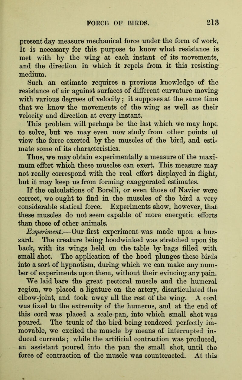present day measure mechanical force under the form of work. It is necessary for this purpose to know what resistance is met with by the wing at each instant of its movements, and the direction in which it repels from it this resisting medium. Such an estimate requires a previous knowledge of the resistance of air against surfaces of different curvature moving with various degrees of velocity; it supposes at the same time that we know the movements of the wing as well as their velocity and direction at every instant. This problem will perhaps be the last which we may hope to solve, but we may even now study from other points oi view the force exerted by the muscles of the bird, and esti- mate some of its characteristics. Thus, we may obtain experimentally a measure of the maxi- mum effort which these muscles can exert. This measure may not really correspond with the real effort displayed in flight, but it may keep us from forming exaggerated estimates. If the calculations of Borelli, or even those of Navier were correct, we ought to find in the muscles of the bird a very considerable statical force. Experiments show, however, that these muscles do not seem capable of more energetic efforts than those of other animals. Experiment.—Our first experiment was made upon a buz- zard. The creature being hoodwinked was stretched upon its back, with its wings held on the table by bags filled with small shot. The application of the hood plunges these birds into a sort of hypnotism, during which we can make any num- ber of experiments upon them, without their evincing any pain. We laid bare the great pectoral muscle and the humeral region, we placed a ligature on the artery, disarticulated the elbow-joint, and took away all the rest of the wing. A cord was fixed to the extremity of the humerus, and at the end of this cord was placed a scale-pan, into which small shot was poured. The trunk of the bird being rendered perfectly im- movable, we excited the muscle by means of interrupted in- duced currents; while the artificial contraction was produced, an assistant poured into the pan the small shot, until the force of contraction of the muscle was counteracted. At this
