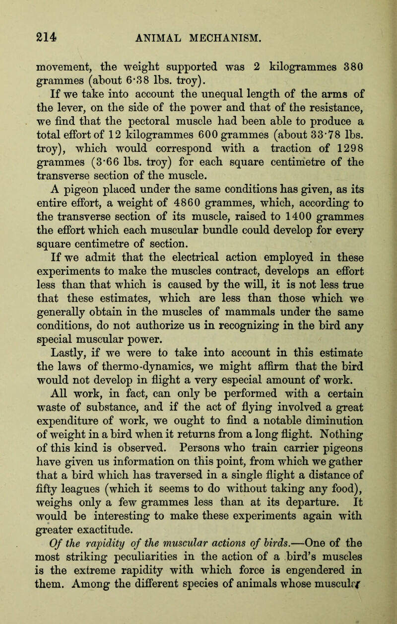 movement, the weight supported was 2 kilogrammes 380 grammes (about 6*38 lbs. troy). If we take into account the unequal length of the arms of the lever, on the side of the power and that of the resistance, we find that the pectoral muscle had been able to produce a total effort of 12 kilogrammes 600 grammes (about 33*78 lbs. troy), which would correspond with a traction of 1298 grammes (3*66 lbs. troy) for each square centimetre of the transverse section of the muscle. A pigeon placed under the same conditions has given, as its entire effort, a weight of 4860 grammes, which, according to the transverse section of its muscle, raised to 1400 grammes the effort which each muscular bundle could develop for every square centimetre of section. If we admit that the electrical action employed in these experiments to make the muscles contract, develops an effort less than that which is caused by the will, it is not less true that these estimates, which are less than those which we generally obtain in the muscles of mammals under the same conditions, do not authorize us in recognizing in the bird any special muscular power. Lastly, if we were to take into account in this estimate the laws of thermo-dynamics, we might affirm that the bird would not develop in flight a very especial amount of work. All work, in fact, can only be performed with a certain waste of substance, and if the act of flying involved a great expenditure of work, we ought to find a notable diminution of weight in a bird when it returns from a long flight. Nothing of this kind is observed. Persons who train carrier pigeons have given us information on this point, from which we gather that a bird which has traversed in a single flight a distance of fifty leagues (which it seems to do without taking any food), weighs only a few grammes less than at its departure. It would be interesting to make these experiments again with greater exactitude. Of the rapidity of the muscular actions of birds.—One of the most striking peculiarities in the action of a bird’s muscles is the extreme rapidity with which force is engendered in them. Among the different species of animals whose musculrf