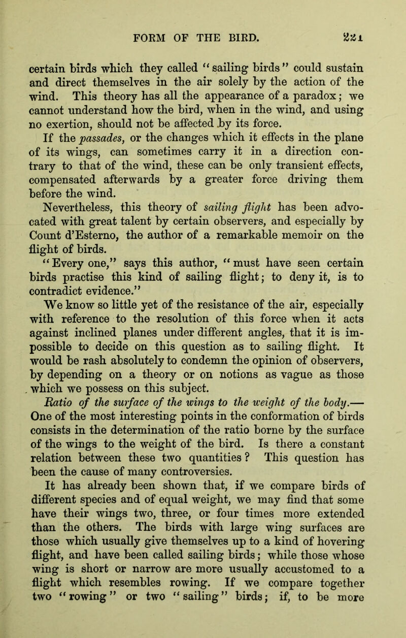 certain birds which they called “ sailing birds ” could sustain and direct themselves in the air solely by the action of the wind. This theory has all the appearance of a paradox; we cannot understand how the bird, when in the wind, and using no exertion, should not be affected by its force. If the passades, or the changes which it effects in the plane of its wings, can sometimes carry it in a direction con- trary to that of the wind, these can be only transient effects, compensated afterwards by a greater force driving them before the wind. Nevertheless, this theory of sailing flight has been advo- cated with great talent by certain observers, and especially by Count d’Esterno, the author of a remarkable memoir on the flight of birds. “ Every one,” says this author, “ must have seen certain birds practise this kind of sailing flight; to deny it, is to contradict evidence.” We know so little yet of the resistance of the air, especially with reference to the resolution of this force when it acts against inclined planes under different angles, that it is im- possible to decide on this question as to sailing flight. It would be rash absolutely to condemn the opinion of observers, by depending on a theory or on notions as vague as those . which we possess on this subject. Ratio of the surface of the wings to the weight of the body.— One of the most interesting points in the conformation of birds consists in the determination of the ratio borne by the surface of the wings to the weight of the bird. Is there a constant relation between these two quantities ? This question has been the cause of many controversies. It has already been shown that, if we compare birds of different species and of equal weight, we may find that some have their wings two, three, or four times more extended than the others. The birds with large wing surfaces are those which usually give themselves up to a kind of hovering flight, and have been called sailing birds; while those whose wing is short or narrow are more usually accustomed to a flight which resembles rowing. If we compare together two “rowing” or two “sailing” birds; if, to be more