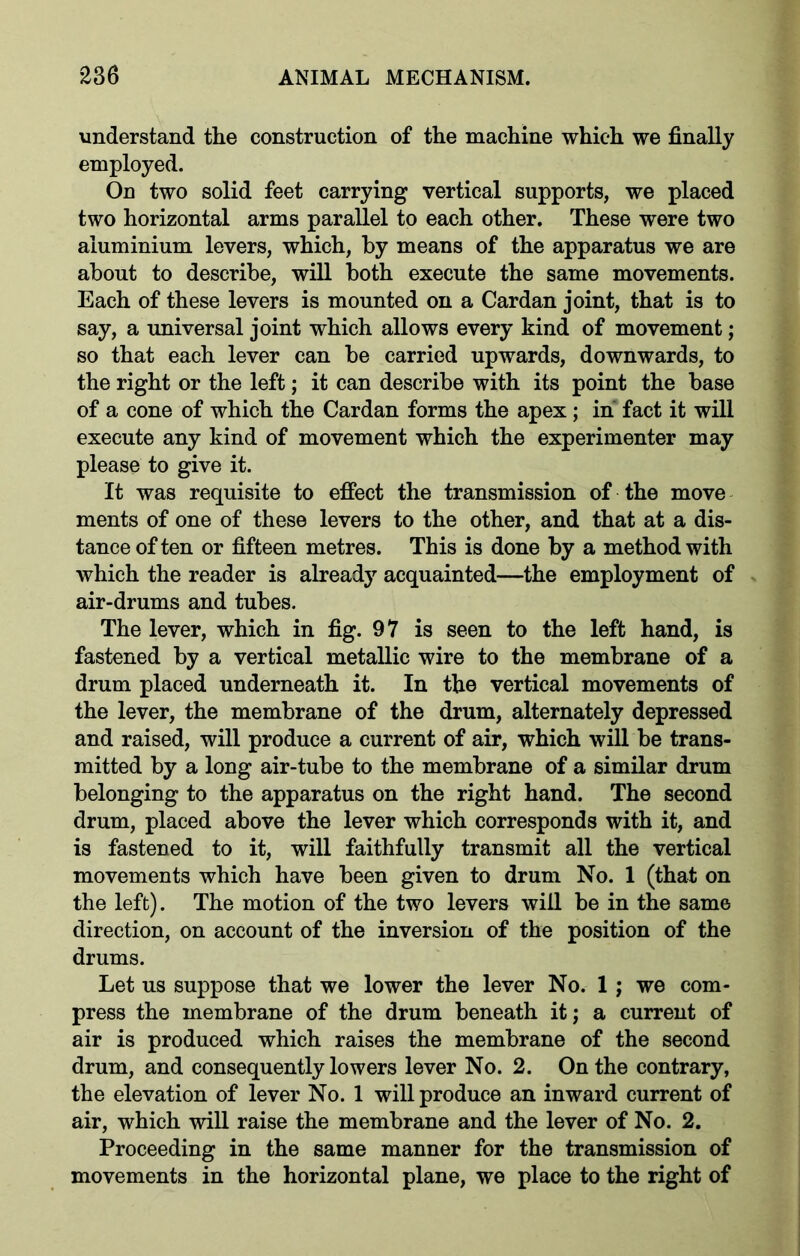 understand the construction of the machine which we finally employed. On two solid feet carrying vertical supports, we placed two horizontal arms parallel to each other. These were two aluminium levers, which, by means of the apparatus we are about to describe, will both execute the same movements. Each of these levers is mounted on a Cardan joint, that is to say, a universal joint which allows every kind of movement; so that each lever can be carried upwards, downwards, to the right or the left; it can describe with its point the base of a cone of which the Cardan forms the apex ; in fact it will execute any kind of movement which the experimenter may please to give it. It was requisite to effect the transmission of the move ments of one of these levers to the other, and that at a dis- tance of ten or fifteen metres. This is done by a method with which the reader is already acquainted—the employment of air-drums and tubes. The lever, which in fig. 97 is seen to the left hand, is fastened by a vertical metallic wire to the membrane of a drum placed underneath it. In the vertical movements of the lever, the membrane of the drum, alternately depressed and raised, will produce a current of air, which will be trans- mitted by a long air-tube to the membrane of a similar drum belonging to the apparatus on the right hand. The second drum, placed above the lever which corresponds with it, and is fastened to it, will faithfully transmit all the vertical movements which have been given to drum No. 1 (that on the left). The motion of the two levers will be in the same direction, on account of the inversion of the position of the drums. Let us suppose that we lower the lever No. 1 ; we com- press the membrane of the drum beneath it; a current of air is produced which raises the membrane of the second drum, and consequently lowers lever No. 2. On the contrary, the elevation of lever No. 1 will produce an inward current of air, which will raise the membrane and the lever of No. 2. Proceeding in the same manner for the transmission of movements in the horizontal plane, we place to the right of