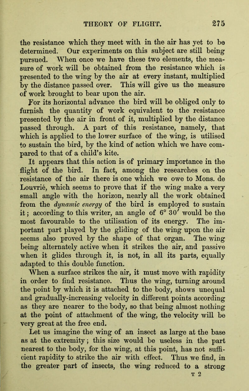 the resistance which they meet with in the air has yet to be determined. Our experiments on this subject are still being pursued. When once we have these two elements, the mea- sure of work will be obtained from the resistance which is presented to the wing by the air at every instant, multiplied by the distance passed over. This will give us the measure of work brought to bear upon the air. For its horizontal advance the bird will be obliged only to furnish the quantity of work equivalent to the resistance presented by the air in front of it, multiplied by the distance passed through. A part of this resistance, namely, that which is applied to the lower surface of the wing, is utilised to sustain the bird, by the kind of action which we have com- pared to that of a child’s kite. It appears that this action is of primary importance in the flight of the bird. In fact, among the researches on the resistance of the air there is one which we owe to Mons. de Louvrie, which seems to prove that if the wing make a very small angle with the horizon, nearly all the work obtained from the dynamic energy of the bird is employed to sustain it; according to this writer, an angle of 6° 30' would be the most favourable to the utilisation of its energy. The im- portant part played by the gliding of the wing upon the air seems also proved by the shape of that organ. The wing being alternately active when it strikes the air, and passive when it glides through it, is not, in all its parts, equally adapted to this double function. When a surface strikes the air, it must move with rapidity in order to find resistance. Thus the wing, turning around the point by which it is attached to the body, shows unequal and gradually-increasing velocity in different points according as they are nearer to the body, so that being almost nothing at the point of attachment of the wing, the velocity will be very great at the free end. Let us imagine the wing of an insect as large at the base as at the extremity; this size would be useless in the part nearest to the body, for the wing, at this point, has not suffi- cient rapidity to strike the air with effect. Thus we find, in the greater part of insects, the wing reduced to a strong