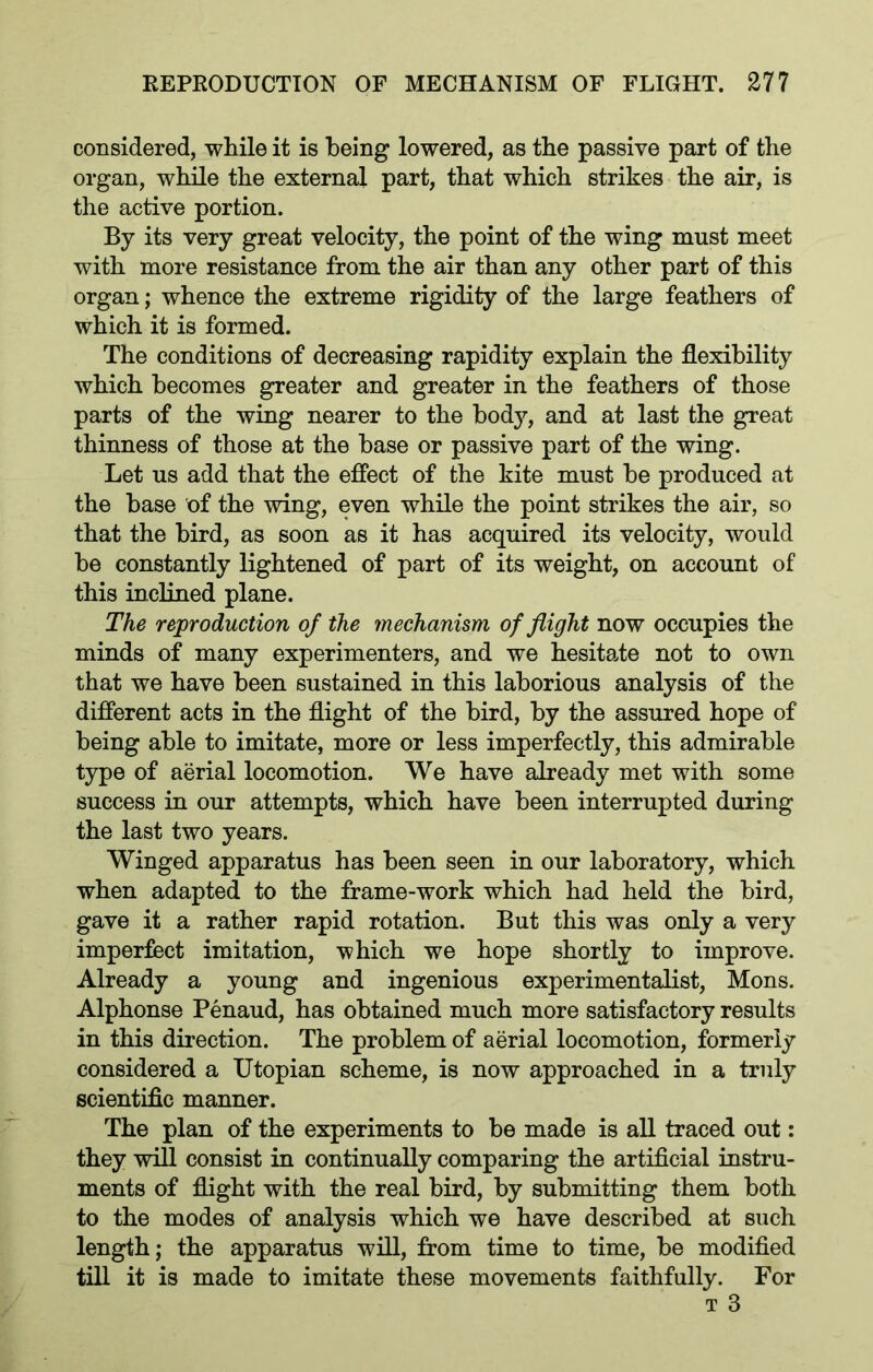 considered, while it is being lowered, as the passive part of the organ, while the external part, that which strikes the air, is the active portion. By its very great velocity, the point of the wing must meet with more resistance from the air than any other part of this organ; whence the extreme rigidity of the large feathers of which it is formed. The conditions of decreasing rapidity explain the flexibility which becomes greater and greater in the feathers of those parts of the wing nearer to the body, and at last the great thinness of those at the base or passive part of the wing. Let us add that the effect of the kite must be produced at the base of the wing, even while the point strikes the air, so that the bird, as soon as it has acquired its velocity, would be constantly lightened of part of its weight, on account of this inclined plane. The reproduction of the mechanism of flight now occupies the minds of many experimenters, and we hesitate not to own that we have been sustained in this laborious analysis of the different acts in the flight of the bird, by the assured hope of being able to imitate, more or less imperfectly, this admirable type of aerial locomotion. We have already met with some success in our attempts, which have been interrupted during the last two years. Winged apparatus has been seen in our laboratory, which when adapted to the frame-work which had held the bird, gave it a rather rapid rotation. But this was only a very imperfect imitation, which we hope shortly to improve. Already a young and ingenious experimentalist, Mons. Alphonse Penaud, has obtained much more satisfactory results in this direction. The problem of aerial locomotion, formerly considered a Utopian scheme, is now approached in a truly scientific manner. The plan of the experiments to be made is all traced out: they will consist in continually comparing the artificial instru- ments of flight with the real bird, by submitting them both to the modes of analysis which we have described at such length; the apparatus will, from time to time, be modified till it is made to imitate these movements faithfully. For t 3