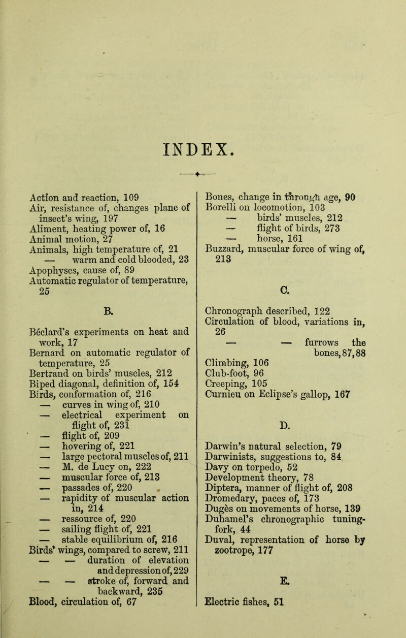 INDEX Action and reaction, 109 Air, resistance of, changes plane of insect’s wing, 197 Aliment, heating power of, 16 Animal motion, 27 Animals, high temperature of, 21 — warm and cold blooded, 23 Apophyses, cause of, 89 Automatic regulator of temperature, 25 R Bedard’s experiments on heat and work, 17 Bernard on automatic regulator of temperature, 25 Bertrand on birds’ muscles, 212 Biped diagonal, definition of, 154 Birds, conformation of, 216 — curves in wing of, 210 — electrical experiment on flight of, 231 — flight of, 209 — hovering of, 221 — large pectoral muscles of, 211 — M. de Lucy on, 222 — muscular force of, 213 — passades of, 220 — rapidity of muscular action in, 214 — ressource of, 220 — sailing flight of, 221 — stable equilibrium of, 216 Birds* wings, compared to screw, 211 — — duration of elevation and depression of, 229 — — stroke of, forward and backward, 235 Blood, circulation of, 67 Bones, change in through age, 90 Borelli on locomotion, 103 — birds’ muscles, 212 — flight of birds, 273 — horse, 161 Buzzard, muscular force of wing of, 213 C. Chronograph described, 122 Circulation of blood, variations in, 26 — — furrows the bones, 87,88 Climbing, 106 Club-foot, 96 Creeping, 105 Curnieu on Eclipse’s gallop, 167 D. Darwin’s natural selection, 79 Darwinists, suggestions to, 84 Davy on torpedo, 52 Development theory, 78 Diptera, manner of flight of, 208 Dromedary, paces of, 173 Dug&s on movements of horse, 139 Duhamel’s chronographic tuning- fork, 44 Duval, representation of horse by zootrope, 177 E. Electric fishes, 51