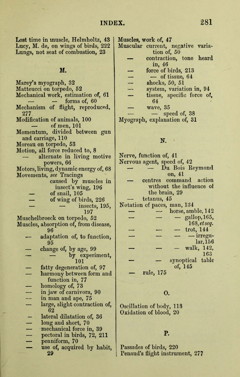 Lost time in muscle, Helmholtz, 43 Lucy, M. de, on wings of birds, 222 Lungs, not seat of combustion, 23 M. Marey’s myograph, 32 Matteucci on torpedo, 52 Mechanical work, estimation of, 61 — — forms of, 60 Mechanism of flight, reproduced, 277 Modification of animals, 100 — of men, 101 Momentum, divided between gun and carriage, 110 Moreau on torpedo, 53 Motion, all force reduced to, 8 — alternate in living motive powers, 66 Motors, living, dynamic energy of, 68 Movements, see Tracings caused by muscles in insect’s wing, 196 — of snail, 105 — of wing of birds, 226 — — insects, 195, 197 Muschelbroeck on torpedo, 52 Muscles, absorption of, from disease, 96 — adaptation of, to function, 95 — change of, by age, 99 — — by experiment, 101 — fatty degeneration of, 97 — harmony between form and function in, 77 — homology of, 73 — in jaw of carnivora, 90 — in man and ape, 75 — large, slight contraction of, 62 — lateral dilatation of, 36 — long and short, 70 — mechanical force in, 39 — pectoral in birds, 72, 211 — penniform, 70 — use of, acquired by habit, 29 Muscles, work of, 47 Muscular current, negative varia- tion of, 50 — contraction, tone heard in, 46 — force of birds, 213 — — of tissue, 64 — shocks, 50, 51 system, variation in, 94 — tissue, specific force of, 64 — wave, 35 — — speed of, 38 Myograph, explanation of, 31 N. Nerve, function of, 41 Nervous agent, speed of, 42 — — Du Bois Reymond on, 41 — centres command action without the influence of the brain, 29 — tetanus, 45 Notation of paces, man, 134 — — horse, amble, 142 — — — gallop, 165, 168, dseq. — — — trot, 144 — — — — irregu- lar, 156 — — — walk, 142, 163 — — synoptical table of, 145 — rule, 175 O. Oscillation of body, 118 Oxidation of blood, 20 P. | Passades of birds, 220 | Fenaud’s flight instrument, 277