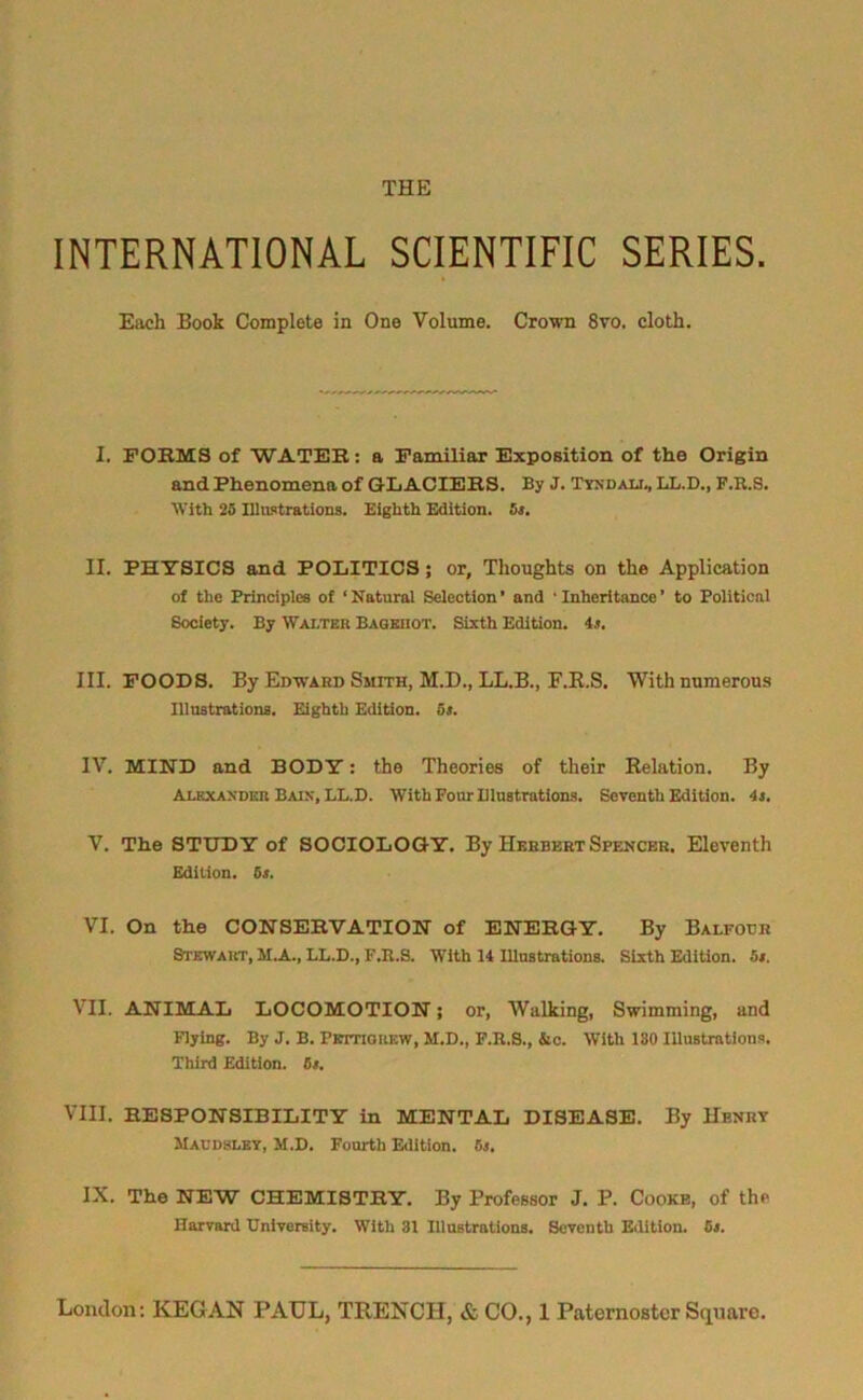 THE INTERNATIONAL SCIENTIFIC SERIES. Each Book Complete in One Volume. Crown 8vo. cloth. I. FORMS of WATER: a Familiar Exposition of the Origin and Phenomena of GLACIERS. By J. Tyndall, LL.D., F.R.S. With 25 Illustrations. Eighth Edition. 5s. II. PHYSICS and POLITICS; or. Thoughts on the Application of the Principles of ‘Natural Selection’ and 'Inheritance’ to Political Society. By Walter Baoehot. Sixth Edition, is. III. FOODS. By Edward Smith, M.D., LL.B., F.R.S. With numerous Illustrations. Eighth Edition. 5>. IV. MIND and BODY: the Theories of their Relation. By Alexander Bain, LL.D. With Four Illustrations. Seventh Edition, is. V. The STUDY of SOCIOLOGY. By Herbert Spencer. Eleventh Edition. 5s. VI. On the CONSERVATION of ENERGY. By Balfour Stewart, M.A., LL.D., F.R.S. With 14 Illustrations. Sixth Edition. 5s. VII. ANIMAL LOCOMOTION; or, Walking, Swimming, and Flying. By J. B. Pettigrew, M.D., F.R.S., &c. With 130 Illustrations. Third Edition. 6s. VIII. RESPONSIBILITY in MENTAL DISEASE. By Henry JIaudsley, M.D. Fourth Edition. 5j. IX. The NEW CHEMISTRY. By Professor J. P. Cooke, of the Harvard University. With 31 Illustrations. Seventh Edition. 5s.