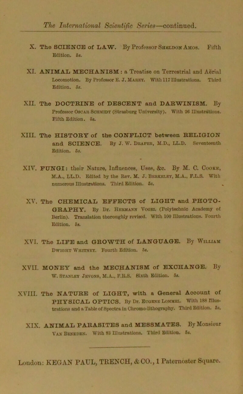 X. The SCIENCE of LAW. By Professor Sheldon Amos. Fifth Edition. 6*. XI. ANIMAL MECHANISM: a Treatise on Terrestrial and Aerial Locomotion. By Professor E. J. Marry. With 117Illustrations. Third Edition. 6s. XII. The DOCTRINE of DESCENT and DARWINISM. By Professor Osca.ii Schmidt (Strasburg University). With 26 Illustrations. Fifth Edition. 5s. XIII. The HISTORY of the CONFLICT between RELIGION and SCIENCE. By J. W. Draper, M.D., LL.D. Seventeenth Edition. 6s. XIV. FIJNGI: their Nature, Influences, Uses, &c. By M. C. Cookk, M.A., LL.D. Edited by the Rev. M. J. Berkeley, M.A., F.L.S. With numerous Illustrations. Third Edition. 5s. XV. The CHEMICAL EFFECTS of LIGHT and PHOTO- GRAPHY. By Dr. Hermann Vogki. (Polytechnic Academy of Berlin). Translation thoroughly revised. With 100 Illustrations. Fourth Edition. 5s. XVI. The LIFE and GROWTH of LANGUAGE. By William Dwight Whitney. Fourth Edition. 5s. XVII. MONEY and the MECHANISM of EXCHANGE. By W. Stanley Jevons, M.A., F.R.S. Sixth Edition. 5s. XVIII. The NATURE of LIGHT, with a General Account of PHYSICAL OPTICS. By Dr. Bourne Lommel. With 188 Illus- trations and a Table of Spectra in Chromo-lithography. Third Edition. 5s. XIX. ANIMAL PARASITES and MESSMATES. By Monsieur Van Buneden. With 83 Illustrations. Third Edition. 5s.