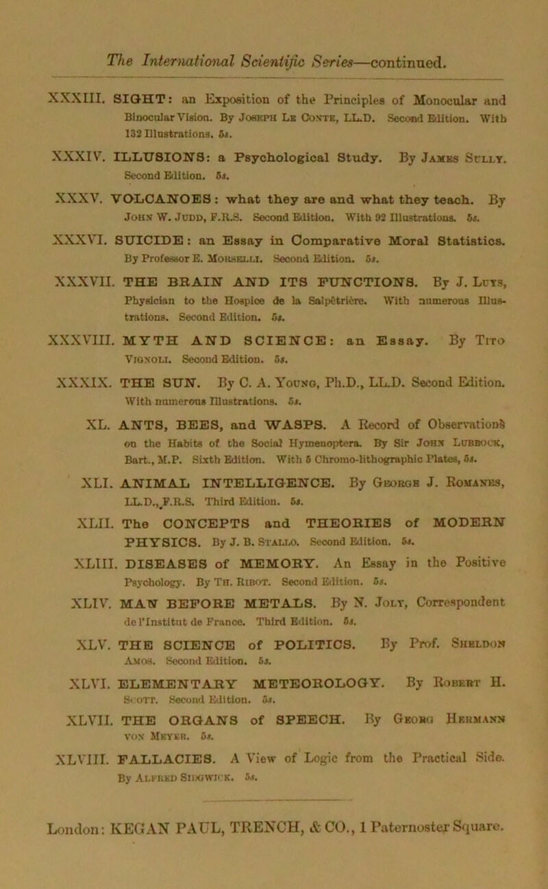 XXXIII. SIGHT: an Exposition of the Principles of Monocular and Binocular Vision. By Joseph Lit Conte, LL.D. Second Edition. With 132 Illustrations. 5s. XXXIV. ILLUSIONS: a Psychological Study. By James Sully. Second Edition. 5s. XXXV. VOLCANOES : what they are and what they teach. By John' W. Judd, F.R.3. Second Edition. With 92 Illustrations. 5s. XXXVI. SUICIDE : an Essay in Comparative Moral Statistics. By Professor E. Morsrlli. Second Edition. 5s. XXXVII. THE BHAIN AND ITS FUNCTIONS. By J. Lcys, Physician to the Hospice de la Saipetriire. With numerous Illus- trations. Second Edition. Os. XXXVIII. MYTH AND SCIENCE: an Essay. By Tito Vigxoli. Second Edition. 5s. XXXIX. THE SUN. By C. A. Young, Ph.D., LL.D. Second Edition. With numerous Illustrations. 5s. XL. ANTS, BEES, and WASPS. A Record of Observations on the Habits of the Social Hymeuoptera. By Sir John Lubbock, Bart., 1I.P. Sixth Edition. With 6 Chromo-lithographic Plates, 5s. XLI. ANIMAL INTELLIGENCE. By George J. Romanes, LL.D.,JF.R.S. Third Edition. 5s. XLII. The CONCEPTS and THEORIES of MODERN PHYSICS. By J. B. Stadia Second Edition. 5s. XLIII. DISEASES of MEMORY. An Essay in the Positive Psychology. By Th. Ribot. Second Edition. 5s. XLIV. MAN BEFORE METALS. By N. Jolt, Correspondent dc l’lnstitnt dc France. Third Edition. 5s. XLV. THE SCIENCE of POLITICS. By Prof. Sheldon Amos. Second Edition. 5s. XLVI. ELEMENTARY METEOROLOGY. By Robert H. Scott. Second Edition. 5s. XLVII. THE ORGANS of SPEECH. By Georg Hermann vox Mkyer. or. XLVIII. FALLACIES. A View of Logic from the Practical Side. By Alfred Siijgwick. as.