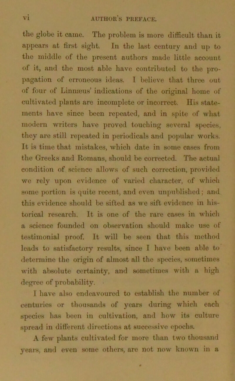 the globe it came. The problem is more difficult than it appears at first sight. In the last century and up to the middle of the present authors made little account of it, and the most able have contributed to the pro- pagation of erroneous ideas. I believe that three out of four of Linmeus’ indications of the original home of cultivated plants are incomplete or incorrect. Ilis state- ments have since been repeated, and in spite of what modern writers have proved touching several species, they are still repeated in periodicals and popular works. It is time that mistakes, which date in some cases from the Greeks and Romans, should be corrected. The actual condition of science allows of such correction, provided we rely upon evidence of varied character, of which some portion is quite recent, and even unpublished; and this evidence should be sifted as we sift evidence in his- torical research. It is one of the rare cases in which a science founded on observation should make use of testimonial proof. It will be seen that this method leads to satisfactory results, since I have been able to determine the origin of almost all the species, sometimes with absolute certainty, and sometimes with a high degree of probability. 1 have also endeavoured to establish the number of centuries or thousands of years during which each species has been in cultivation, and how its culture spread in different directions at successive epochs. A few plants cultivated for more than two thousand years, anti even some others, are not now known in a