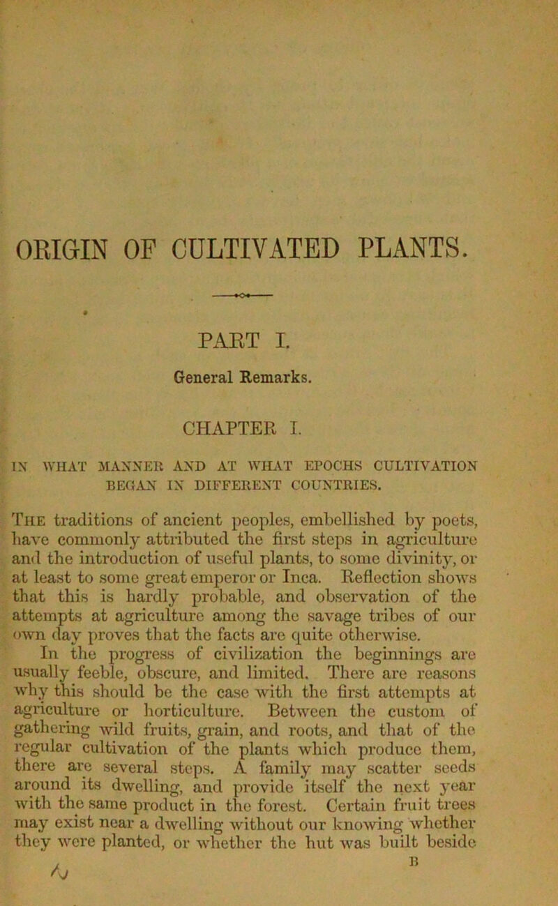 ORIGIN OF CULTIVATED PLANTS. PAET I. General Remarks. CHAPTER I. IN WHAT MANNER AND AT WHAT EPOCHS CULTIVATION BEGAN IN DIFFERENT COUNTRIES. The traditions of ancient peoples, embellished by poets, have commonly attributed the first steps in agriculture and the introduction of useful plants, to some divinity, or at least to some great emperor or Inca. Reflection shows that this is hardly probable, and observation of the attempts at agriculture among the savage tribes of our own day proves that the facts are quite otherwise. In the progress of civilization the beginnings are usually feeble, obscure, and limited. There are reasons why this should be the case with the first attempts at agriculture or horticulture. Between the custom of gathering Avild fruits, grain, and roots, and that of the regular cultivation of the plants which produce them, there are several steps. A family may scatter seeds around its dwelling, and provide itself the next year Avith the same product in the forest. Certain fruit trees may exist near a dwelling Avithout our knoAving whether they Avere planted, or whether the hut Avas built beside