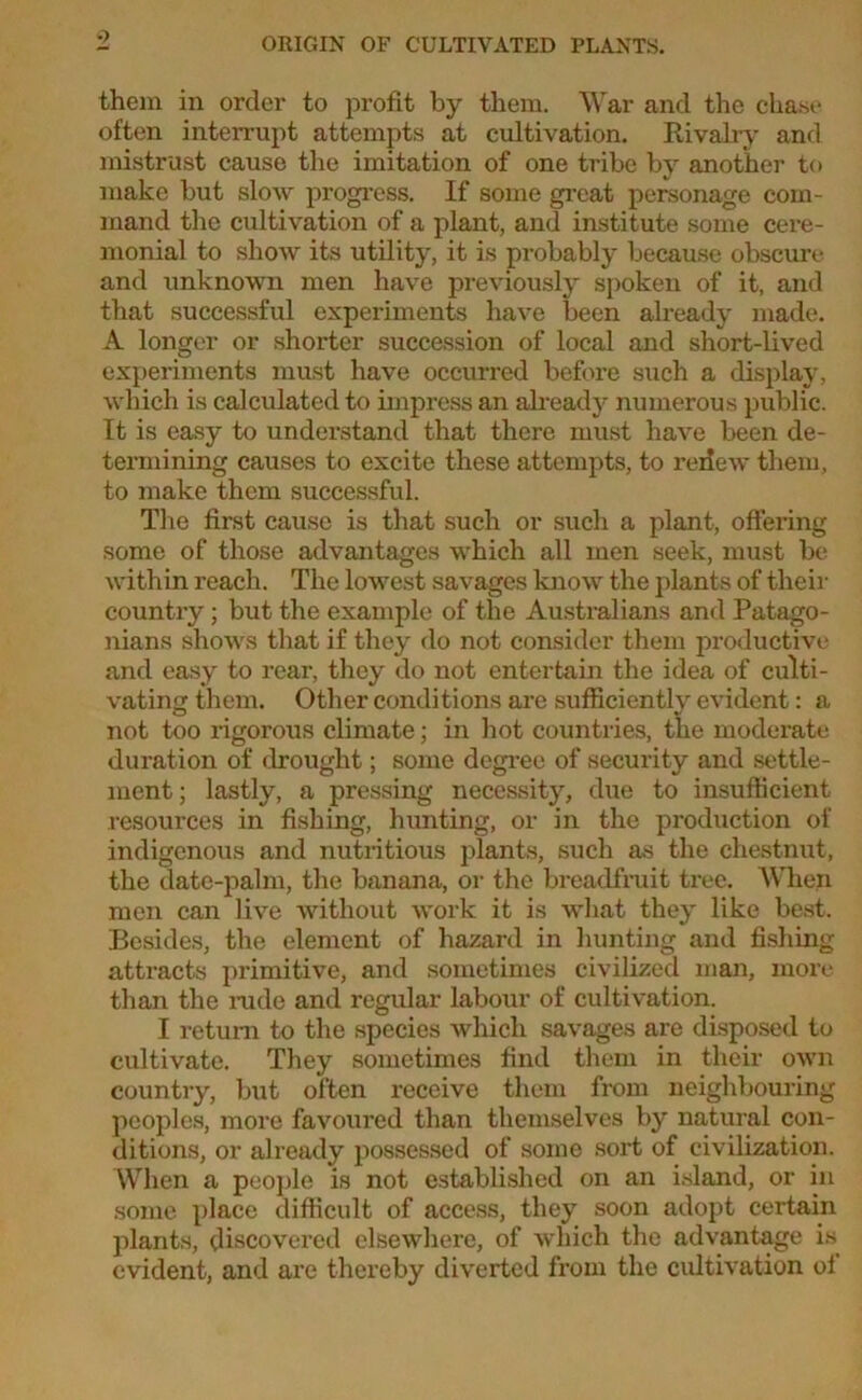 them in order to profit by them. War and the chase often interrupt attempts at cultivation. Rivalry and mistrust cause the imitation of one tribe by another to make but slow progress. If some great personage com- mand the cultivation of a plant, and institute some cere- monial to show its utility, it is probably because obscure and unknown men have previously spoken of it, and that successful experiments have been already made. A longer or shorter succession of local and short-lived experiments must have occurred before such a display, which is calculated to impress an already numerous public. It is easy to understand that there must have been de- termining causes to excite these attempts, to reiiew them, to make them successful. The first cause is that such or such a plant, offering some of those advantages which all men seek, must be within reach. The lowest savages know the plants of their country; but the example of the Australians and Patago- nians shows that if they do not consider them productive and easy to rear, they do not entertain the idea of culti- vating them. Other conditions are sufficiently evident: a not too rigorous climate; in hot countries, the moderate duration of drought; some degree of security and settle- ment; lastly, a pressing necessity, due to insufficient resources in fishing, hunting, or in the production of indigenous and nutritious plants, such as the chestnut, the date-palm, the banana, or the breadfruit tree. When men can live without work it is what they like best. Besides, the element of hazard in hunting and fishing attracts primitive, and sometimes civilized man, more than the rude and regular labour of cultivation. I return to the species which savages are disposed to cultivate. They sometimes find them in their own country, but often receive them from neighbouring peoples, more favoured than themselves by natural con- ditions, or already possessed of some sort of civilization. When a people is not established on an island, or in some place difficult of access, they soon adopt certain plants, discovered elsewhere, of which the advantage is evident, and are thereby diverted from the cultivation of