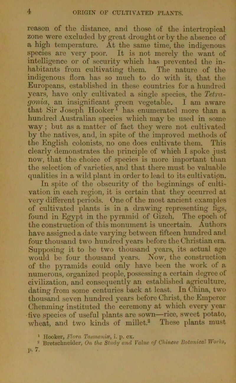 reason of the distance, and those of the intertropical zone were excluded by great drought or by the absence of a high temperature. At the same time, the indigenous species are very poor. It is not merely the want of intelligence or of security which has prevented the in- habitants from cultivating them. The nature of the indigenous flora has so much to do with it, that the Europeans, established in these countries for a hundred years, have only cultivated a single species, the Tetra- gonia, an insignificant green vegetable. I am aware that Sir Joseph Hooker1 has enumerated more than a hundred Australian species which may be used in some way; but as a matter of fact they were not cultivated by the natives, and, in spite of the improved methods of the English colonists, no one does cultivate them. This clearly demonstrates the principle of which I spoke just now, that the choice of species is more important than the selection of varieties, and that there must be valuable qualities in a wild plant in order to lead to its cultivation. In spite of the obscurity of the beginnings of culti- vation in each region, it is certain that they occurred at very different periods. One of the most ancient examples of cultivated plants is in a drawing representing figs, found in Egypt in the pyramid of Gizeh. The epoch of the construction of this monument is uncertain. Authors have assigned a date varying between fifteen hundred and four thousand two hundred years before the Christian era. Supposing it to be two thousand years, its actual age would be four thousand years. Now, the construction of the pyramids could only have been the work of a numerous, organized people, possessing a certain degree of civilization, and consequently an established agriculture, dating from some centuries back at least. In China, two thousand seven hundred years before Christ, the Emperor Chenming instituted the ceremony at which every year five species of useful plants are sown—rice, sweet potato, wheat, and two kinds of millet.2 These plants must 1 Hooker, Flora Tasmania!, i. p. cx. Bretschncider, On the Study and Value of Chinese Botanical Works, p. /.