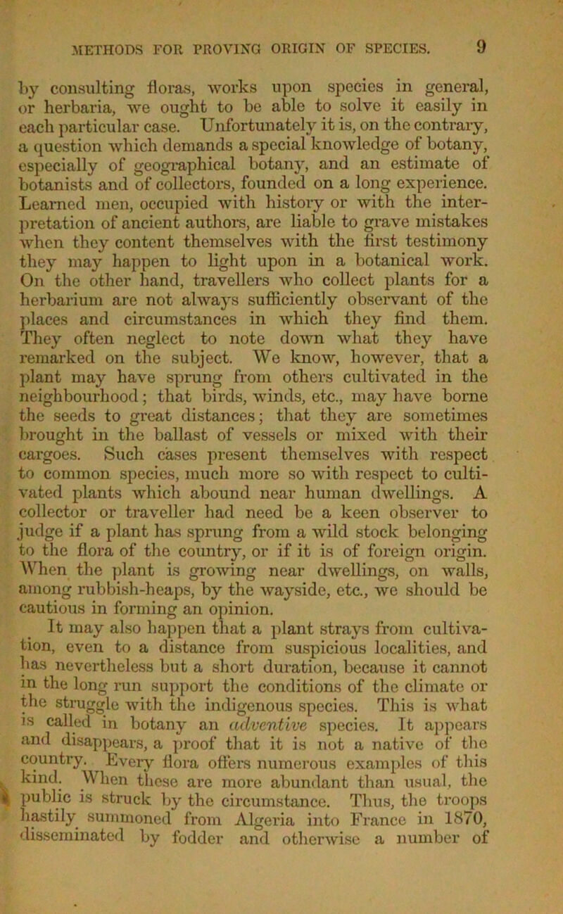 by consulting floras, works upon species in general, or herbaria, we ought to be able to solve it easily in each particular case. Unfortunately it is, on the contrary, a question which demands a special knowledge of botany, especially of geographical botany, and an estimate of botanists and of collectors, founded on a long experience. Learned men, occupied with history or with the inter- pretation of ancient authors, are liable to grave mistakes when they content themselves with the first testimony they may happen to light upon in a botanical work. On the other hand, travellers who collect plants for a herbarium are not always sufficiently observant of the places and circumstances in which they find them. They often neglect to note down what they have remarked on the subject. We know, however, that a plant may have sprung from others cultivated in the neighbourhood; that birds, winds, etc., may have borne the seeds to great distances; that they are sometimes brought in the ballast of vessels or mixed with their cargoes. Such cases present themselves with respect to common species, much more so with respect to culti- vated plants which abound near human dwellings. A collector or traveller had need be a keen observer to judge if a plant has sprung from a wild stock belonging to the flora of the country, or if it is of foreign origin. When the plant is growing near dwellings, on walls, among rubbish-heaps, by the wayside, etc., we should be cautious in forming an opinion. It may also happen that a plant strays from cultiva- tion, even to a distance from suspicious localities, and has nevertheless but a short duration, because it cannot in the long run support the conditions of the climate or the struggle with the indigenous species. This is what is called in botany an adventive species. It appears and disappears, a proof that it is not a native of the country. Every flora offers numerous examples of this kind. When these are more abundant than usual, the public is struck by the circumstance. Thus, the troops hastily summoned from Algeria into France in 1870, disseminated by fodder and otherwise a number of