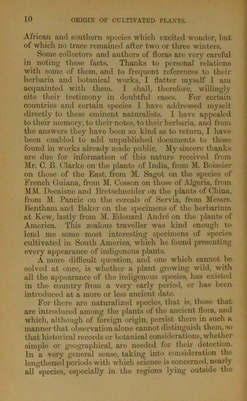 African and southern species which excited wonder, but of which no trace remained after two or three winters. Some collectors and authors of floras are very careful in noting these facts. Thanks to personal relations with some of them, and to frequent references to their herbaria and botanical works, I flatter myself I am acquainted with them. I shall, therefore, willingly cite their testimony in doubtful cases. For certain countries and certain species I have addressed myself directly to these eminent naturalists. I have appealed to their memory, to their notes, to their herbaria, and from the answers they have been so kind as to return, I have been enabled to add unpublished documents to those found in works already made public. My sincere thanks are due for information of this nature received from Mr. C. B. Clarke on the plants of India, from M. Boissier on those of the East, from M. Sagot on the species of French Guiana, from M. Cosson on those of Algeria, from MM. Decaisne and Bretschneider on the plants of China, from M. Pancic on the cereals of Servia, from Messrs. Bentham and Baker on the specimens of the herbarium at Kew, lastly from M. Edouard Andrd on the plants of America. This zealous traveller was kind enough to lend me some most interesting specimens of species cultivated in South America, which he found presenting every appearance of indigenous plants. A more difficult question, and one which cannot be solved at once, is whether a plant growing wild, with all the appearance of the indigenous species, has existed in the country from a very early period, or has been introduced at a more or less ancient date. For there are naturalized species, that is, those that are introduced among the plants of the ancient flora, and which, although of foreign origin, persist there in such a manner that observation alone cannot distinguish them, so that historical records or botanical considerations, whether simple or geographical, are needed for their detection. In a very general sense, taking into consideration the lengthened periods with which science is concerned, nearly all species, especially in the regions lying outside the