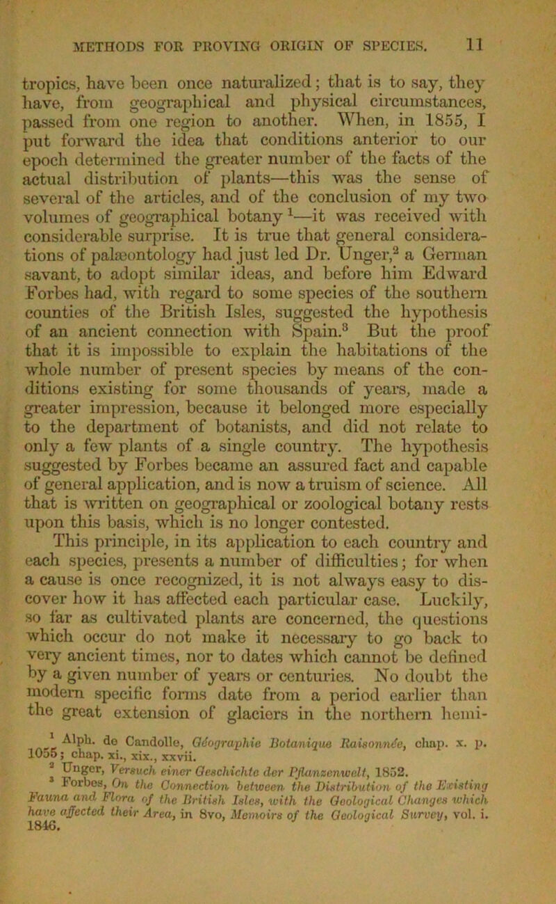 tropics, have been once naturalized; that is to say, they have, from geographical and physical circumstances, passed from one region to another. When, in 1855, I put forward the idea that conditions anterior to our epoch determined the greater number of the facts of the actual distribution of plants—this was the sense of several of the articles, and of the conclusion of my two volumes of geographical botany 1—it was received with considerable surprise. It is true that general considera- tions of palaeontology had just led Dr. Unger,2 a German savant, to adopt similar ideas, and before him Edward Forbes had, with regard to some species of the southern counties of the British Isles, suggested the hypothesis of an ancient connection with Spain.3 But the proof that it is impossible to explain the habitations of the whole number of present species by means of the con- ditions existing for some thousands of years, made a greater impression, because it belonged more especially to the department of botanists, and did not relate to only a few plants of a single country. The hypothesis suggested by Forbes became an assured fact and capable of general application, and is now a truism of science. All that is written on geographical or zoological botany rests upon this basis, which is no longer contested. This principle, in its application to each country and each species, presents a number of difficulties; for when a cause is once recognized, it is not always easy to dis- cover how it has affected each particular case. Luckily, so far as cultivated plants are concerned, the questions which occur do not make it necessary to go back to very ancient times, nor to dates which cannot be defined by a given number of years or centuries. No doubt the modem specific forms date from a period earlier than the great extension of glaciers in the northern hemi- ' Alph. do Candolle, Qdographie Botanique Raisonnde, clmp. x. p. 10d5 ; chap, xi., xix., xxvii. * ^'ger, Versuch einer Qeschichto der Pjlanzenwelt, 1852. Ioi'bes, On the Connection between the Distribution of the Existing Fauna and Flora of the British Isles, with the Geological Changes which have affected their Area, in 8vo, Memoirs of the Geological Survey, vol. i.