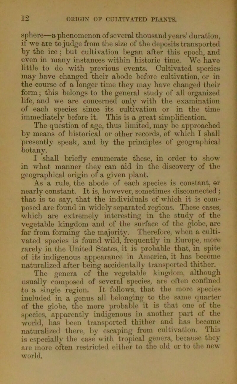 sphere—a phenomenon of several thousand years’ duration, if we are to judge from the size of the deposits transported by the ice ; but cultivation began after this epoch, and even in many instances within historic time. We have little to do with previous events. Cultivated species may have changed their abode before cultivation, or in the course of a longer time they may have changed their form; this belongs to the general study of all organized life, and we are concerned only with the examination of each species since its cultivation or in the time immediately before it. This is a great simplification. The question of age, thus limited, may be approached by means of historical or other records, of -which I shall presently speak, and by the principles of geographical botany. I shall briefly enumerate these, in order to show in what manner they can aid in the discovery of the geographical origin of a given plant. As a rule, the abode of each species is constant, er nearly constant. It is, however, sometimes disconnected; that is to say, that the individuals of which it is com- posed are found in widely separated regions. These cases, which are extremely interesting in the study of the vegetable kingdom and of the surface of the globe, are far from forming the majority. Therefore, when a culti- vated species is found wild, frequently in Europe, more rarely in the United States, it is probable that, in spite, of its indigenous appearance in America, it has become naturalized after being accidentally transported thither. The genera of the vegetable kingdom, although usually composed of several species, are often confined to a single region. It follows, that the more species included in a genus all belonging to the same quarter of the globe, the more probable it is that one of the species, apparently indigenous in another part of the world, has been transported thither and lias become naturalized there, by escaping from cultivation. This is especially the case with tropical genera, because they are more often restricted cither to the old or to the new world.