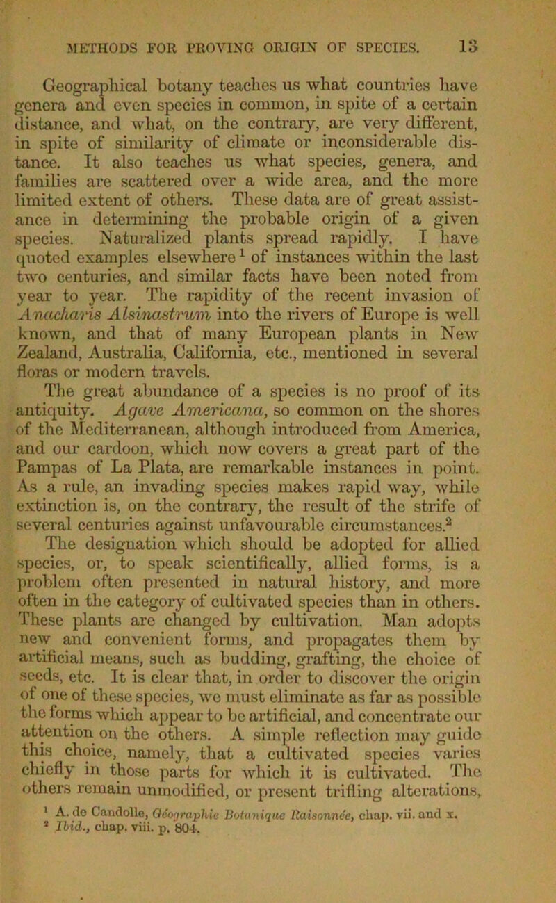 Geographical botany teaches us what countries have genera and even species in common, in spite of a certain distance, and what, on the contrary, are very different, in spite of similarity of climate or inconsiderable dis- tance. It also teaches us what species, genera, and families are scattered over a wide area, and the more limited extent of others. These data are of great assist- ance in determining the probable origin of a given species. Naturalized plants spread rapidly. I have quoted examples elsewhere1 of instances within the last two centuries, and similar facts have been noted from year to year. The rapidity of the recent invasion of Anacharis Alsinastrum into the rivers of Europe is well known, and that of many European plants in New' Zealand, Australia, California, etc., mentioned in several floras or modern travels. The great abundance of a species is no proof of its antiquity. Agave Americana, so common on the shores of the Mediterranean, although introduced from America, and our cardoon, which now covers a great part of the Pampas of La Plata, are remarkable instances in point. As a rule, an invading species makes rapid way, while extinction is, on the contrary, the result of the strife of several centuries against unfavourable circumstances.2 The designation which should be adopted for allied species, or, to speak scientifically, allied forms, is a problem often presented in natural history, and more often in the category of cultivated species than in others. These plants are changed by cultivation. Man adopts new and convenient forms, and propagates them by artificial means, such as budding, grafting, the choice of seeds, etc. It is clear that, in order to discover the origin ot one of these species, we must eliminate as far as possible the forms which appear to be artificial, and concentrate our attention on the others. A simple reflection may guide this choice, namely, that a cultivated species varies chiefly in those parts for which it is cultivated. The others remain unmodified, or present trifling alterations, 1 A. do Canclollo, Q6ographie Botanique llaisonnde, chap, vii.and x. 2 Ibid., cliap. viii. p. 80-1.