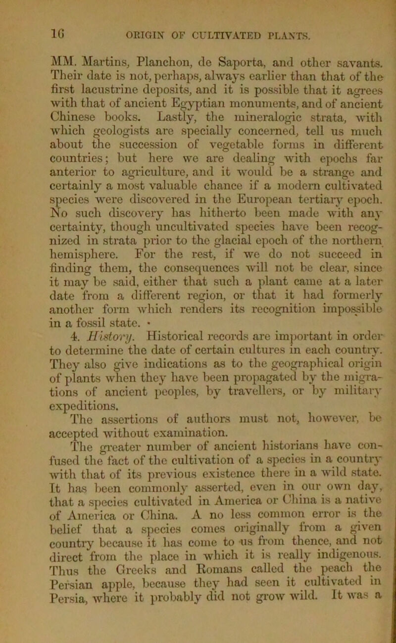 MM. Martins, Planckon, do Saporta, and other savants. Their date is not, perhaps, always earlier than that of the first lacustrine deposits, and it is possible that it agrees with that of ancient Egyptian monuments, and of ancient Chinese books. Lastly, the mineralogic strata, with which geologists are specially concerned, tell us much about the succession of vegetable forms in different countries; but here we are dealing with epochs far anterior to agriculture, and it would be a strange and certainly a most valuable chance if a modem cultivated species were discovered in the European tertiary epoch. No such discovery has hitherto been made with any certainty, though uncultivated species have been recog- nized in strata prior to the glacial epoch of the northern hemisphere. For the rest, if we do not succeed in finding them, the consequences will not be clear, since it may be said, either that such a plant came at a later date from a different region, or that it had formerly another form which renders its recognition impossible in a fossil state. • 4. History. Historical records are important in order to determine the date of certain cultures in each country. They also give indications as to the geographical origin of plants when they have been propagated by the migra- tions of ancient peoples, by travellers, or by militarv expeditions. The assertions of authors must not, however, be accepted without examination. The greater number of ancient historians have con- fused the fact of the cultivation of a species in a country with that of its previous existence there in a wild state. It has been commonly asserted, even in our own day, that a species cultivated in America or China is a native of America or China. A no less common error is the belief that a species comes originally from a given country because it has come to us from thence, and not direct from the place in which it is really indigenous. Thus the Greeks and Romans called the peach the Persian apple, because they had seen it cultivated in Persia, where it probably did not grow wild. It was a