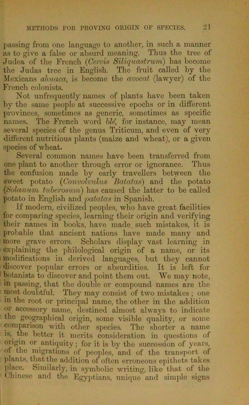 passing from one language to another, in such a manner as to give a false or absurd meaning. Thus the tree of Judea of the French (Cercis Siliquastrum) has become the Judas tree in English. The fruit called by the Mexicans ahuaca, is become the ctvocat (lawyer) of the French colonists. Not unfrequently names of plants have been taken by the same people at successive epochs or in different provinces, sometimes as generic, sometimes as specific names. The French word hie, for instance, may mean several species of the genus Triticum, and even of very different nutritious plants (maize and wheat), or a given species of wheat. Several common names have been transferred from one plant to another through error or ignorance. Thus the confusion made by early travellers between the sweet potato (Convolvulus Batatas) and the potato (>S'ola/rmm tuberosum) has caused the latter to be called potato in English and patatas in Spanish. If modem, civilized peoples, who have great facilities for comparing species, learning their origin and verifying their names in books, have made, such mistakes, it is probable that ancient nations have made many and more grave errors. Scholars display vast learning in 1 explaining the philological origin of a name, or its : modifications in derived languages, but they cannot discover popular errors or absurdities. It is left for botanists to discover and point them out. We may note, in passing, that the double or compound names are the most doubtful. They may consist of two mistakes ; one in the root or principal name, the other in the addition or accessory name, destined almost always to indicate the geographical origin, some visible quality, or some comparison with other species. The shorter a name is,, the better it merits consideration in questions of origin or antiquity; for it is by the succession of years, of the migrations of peoples, and of the transport of plants, that the addition of often erroneous epithets takes place. Similarly, in symbolic writing, like that of the Chinese and the Egyptians, unique and simple signs