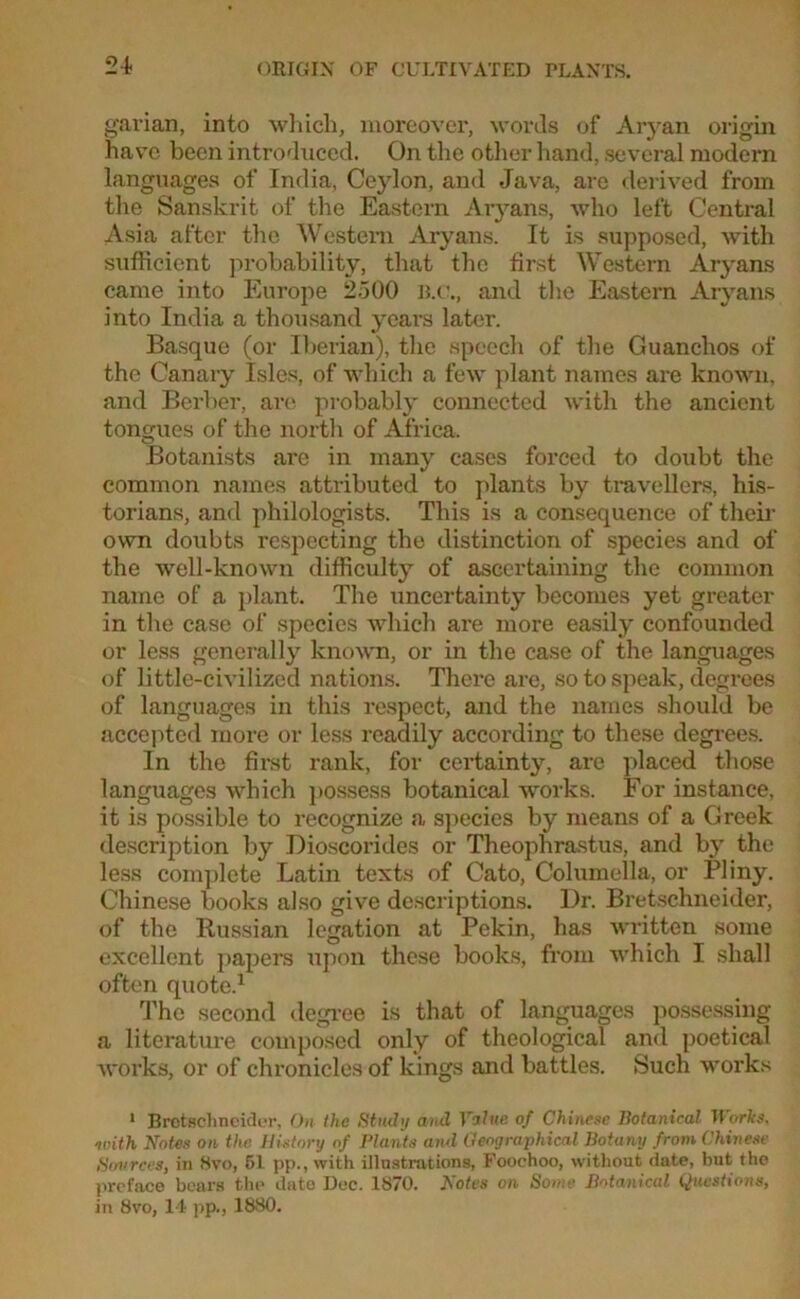 24- garian, into which, moreover, words of Aryan origin have been introduced. On the other hand, several modern languages of India, Ceylon, and Java, are derived from the Sanskrit of the Eastern Aryans, who left Central Asia after the Western Aryans. It is supposed, with sufficient probability, that the first Western Aryans came into Europe 2.500 B.C., and the Eastern Aryans into India a thousand years later. Basque (or Iberian), the speech of the Guanclios of the Canary Isles, of which a few plant names are known, and Berber, are probably connected with the ancient tongues of the north of Africa. Botanists are in many cases forced to doubt the common names attributed to plants by travellers, his- torians, and philologists. This is a consequence of their own doubts respecting the distinction of species and of the well-known difficulty of ascertaining the common name of a plant. The uncertainty becomes yet greater in the case of species which are more easily confounded or less generally known, or in the case of the languages of little-civilized nations. There are, so to speak, degrees of languages in this respect, and the names should be accepted more or less readily according to these degrees. In the first rank, for certainty, are placed those languages which possess botanical works. For instance, it is possible to recognize a species by means of a Greek description by Dioscorides or Theophrastus, and by the less complete Latin texts of Cato, Columella, or Pliny. Chinese books also give descriptions. Dr. Bretschneider, of the Russian legation at Pekin, has written some excellent papers upon these books, from which I shall often quote.1 The second degree is that of languages possessing a literature composed only of theological and poetical works, or of chronicles of kings and battles. Such works 1 Brotschncider, On the Study and Value of Chinese Botanical It orks, with Notes on the. History of Plants and Geographical Botany from Chinese Sources, in Hvo, 51 pp., witti illustrations, Foochoo, without date, but the I we face bears the date Dec. 1870. botes on Some Botanical Questions, in 8vo, 14 pp., 1880.