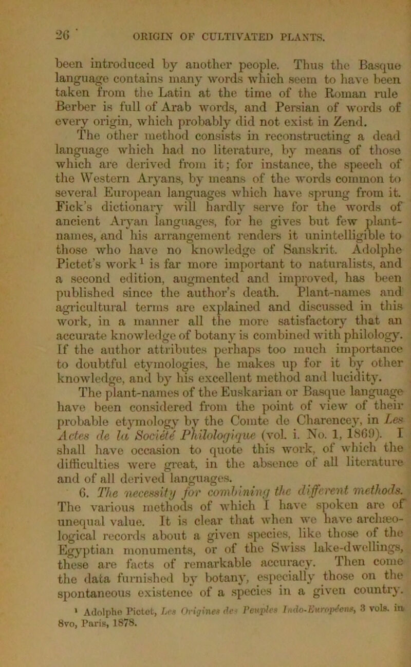 been introduced by another people. Thus the Basque language contains many words which seem to have been taken from the Latin at the time of the Roman rule Berber is full of Arab words, and Persian of words of every origin, which probably did not exist in Zend. The other method consists in reconstructing a dead language which had no literature, by means of those which are derived from it; for instance, the speech of the Western Aryans, by means of the words common to several European languages which have sprung from it. Fick’s dictionary will hardly serve for the words of ancient Aryan languages, for he gives but few plant- names, and his arrangement renders it unintelligible to those who have no knowledge of Sanskrit. Adolphe Pictet’s work 1 is far more important to naturalists, and a second edition, augmented and improved, has been published since the author’s death. Plant-names and agricultural terms are explained and discussed in this work, in a manner all the more satisfactory' that an accurate knowledge of botany is combined with philology. If the author attributes perhaps too much importance to doubtful etymologies, he makes up for it by other knowledge, and by his excellent method and lucidity. The plant-names of the Euskarian or Basque language have been considered from the point of view of their probable etymology by the Comte de Charencey, in Les Actes de la Societe Pnilologique (voL i. No. 1, 1869). I shall have occasion to quote this work, ol which the difficulties were great, in the absence of all literature and of all derived languages. 6. The necessity for combining the different methods. The various methods of which I have spoken are of unequal value. It is clear that when we have archaeo- logical records about a given species, like those of the Egyptian monuments, or of the Swiss lake-dwellings, these are facts of remarkable accuracy. Then come the data furnished bv botany, especially those on the spontaneous existence of a species in a given country. • Adolphe Pictet, Les Origines de* Peuples Indo-Europdens, 3 vols. in, 8vo, Paris, 1878.