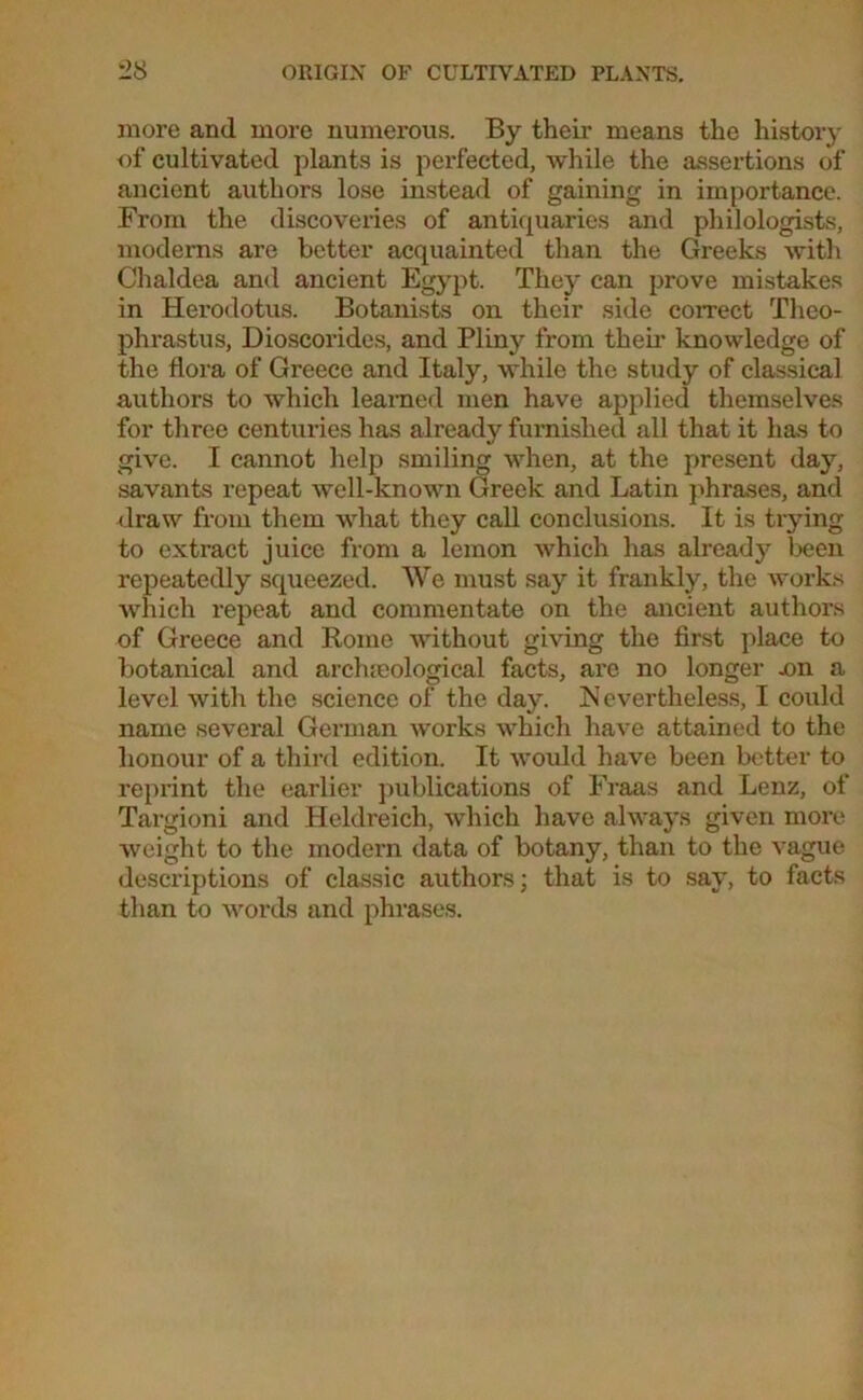 more and more numerous. By their means the history of cultivated plants is perfected, while the assertions of ancient authors lose instead of gaining in importance. From the discoveries of antiquaries and philologists, moderns are better acquainted than the Greeks with Chaldea and ancient Egypt. They can prove mistakes in Herodotus. Botanists on their side correct Theo- phrastus, Dioscorides, and Pliny from their knowledge of the flora of Greece and Italy, while the study of classical authors to which learned men have applied themselves for three centuries has already furnished all that it has to give. I cannot help smiling when, at the present day, savants repeat well-known Greek and Latin phrases, and draw from them what they call conclusions. It is trying to extract juice from a lemon which has already been repeatedly squeezed. We must say it frankly, the works which repeat and commentate on the ancient authors of Greece and Rome without giving the first place to botanical and archaeological facts, are no longer x>n a level with the science of the day. Nevertheless, I could name several German works which have attained to the honour of a third edition. It would have been better to reprint the earlier publications of Fraas and Lenz, of Targioni and Heldreich, which have always given more weight to the modern data of botany, than to the vague descriptions of classic authors; that is to say, to facts than to words and phrases.