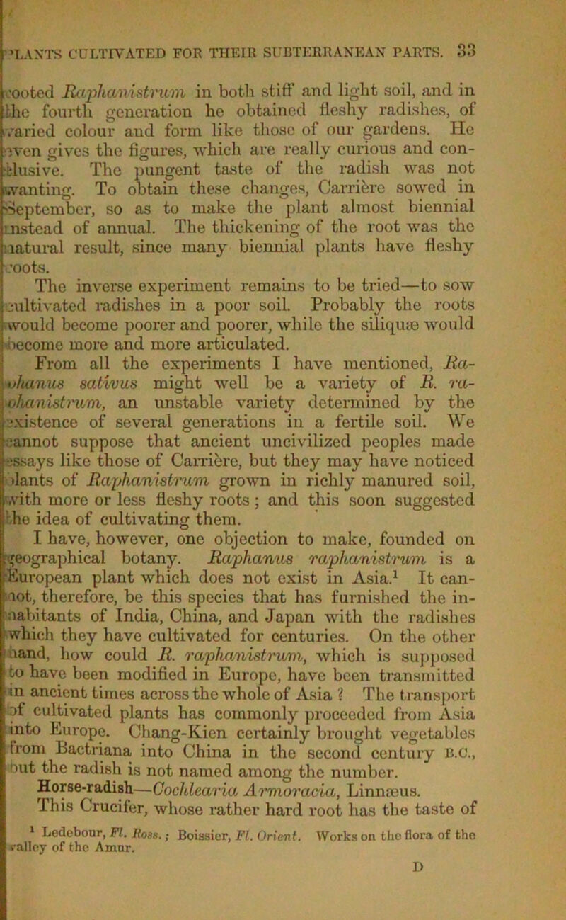 L-ooted Raphanistncm in both stiff and light soil, and in bhe fourth generation he obtained fleshy radishes, of varied colour aud form like those of our gardens. He even gives the figures, which are really curious and con- clusive. The pungent taste of the radish was not wanting. To obtain these changes, Carriere sowed in September, so as to make the plant almost biennial instead of annual. The thickening of the root was the natural result, since many biennial plants have fleshy :oots. The inverse experiment remains to be tried—to sow cultivated radishes in a poor soil. Probably the roots would become poorer and poorer, while the siliquae would become more and more articulated. From all the experiments I have mentioned, Ra- ohanus sativus might well be a variety of R. ra- nhanistrum, an unstable variety determined by the existence of several generations in a fertile soil. We cannot suppose that ancient uncivilized peoples made •essays like those of Carriere, but they may have noticed ilants of Raphanistrum grown in richly manured soil, with more or less fleshy roots; and this soon suggested he idea of cultivating them. I have, however, one objection to make, founded on geographical botany. Raphanus raphanistrum is a ^European plant which does not exist in Asia.1 It ean- | lot, therefore, be this species that has furnished the in- uabitants of India, China, and Japan with the radishes I which they have cultivated for centuries. On the other band, how could R. raphanistrum, which is supposed to have been modified in Europe, have been transmitted in ancient times across the whole of Asia ? The transport of cultivated plants has commonly proceeded from Asia into Europe. Chang-Kien certainly brought vegetables (rom Bactriana into China in the second century B.C., out the radish is not named among the number. Horse-radish—Cocldcaria Arrnoracia, Linnaous. This Crucifer, whose rather hard root has the taste of 1 Ledebour, FI. Ross.; Boissier, Ft. Orient. Works on the flora of the t-allcy of the Amur. D