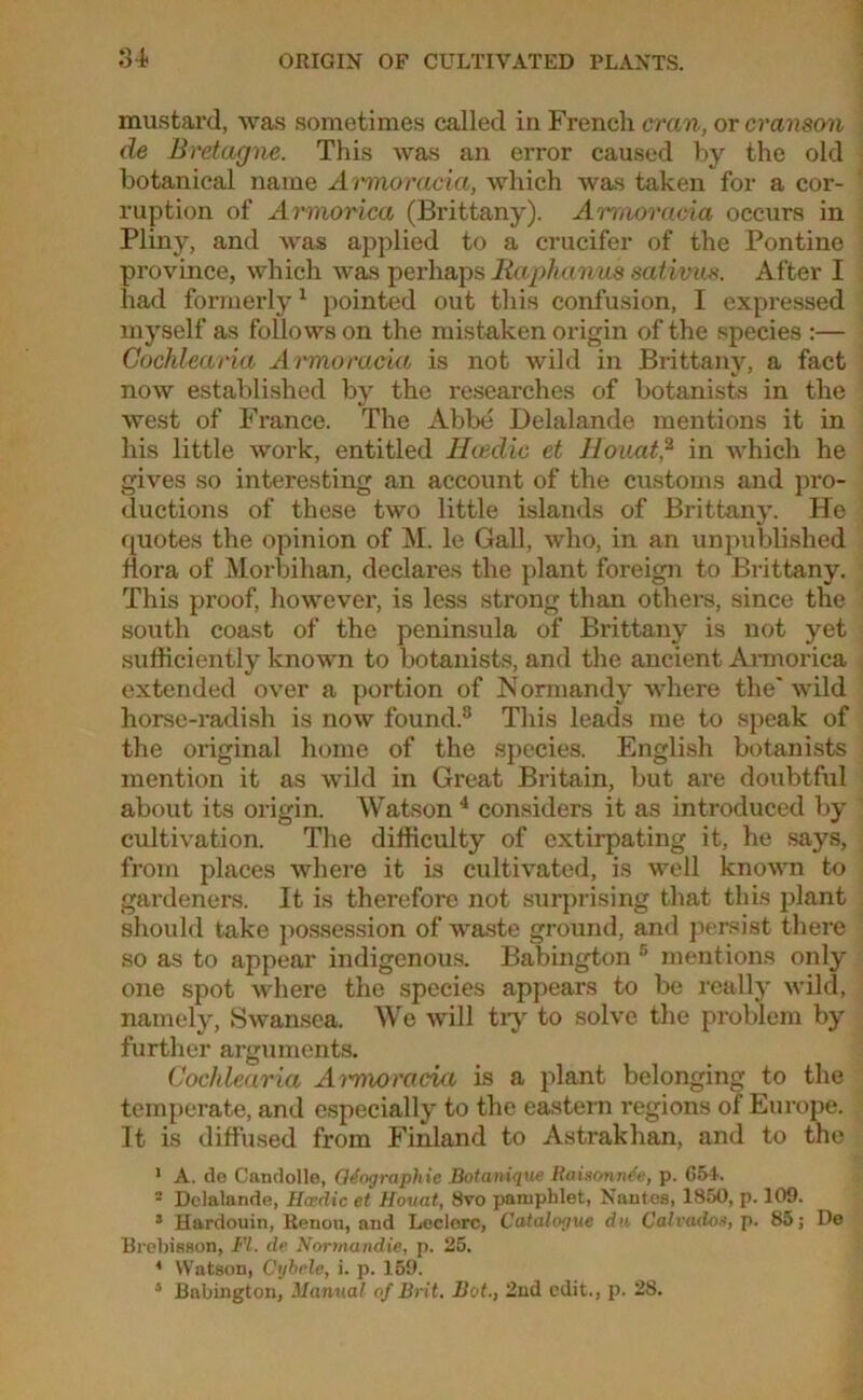 Si mustard, was sometimes called in French cran, or cranson de Bretagne. This was an error caused by the old botanical name Armoracia, which was taken for a cor- ruption of Armorica (Brittany). Armoracia occurs in Pliny, and was applied to a crucifer of the Pontine province, which was perhaps Raphanus sativue. After I had formerly1 pointed out this confusion, I expressed myself as follows on the mistaken origin of the species :— Cochlearia Armoracia is not wild in Brittany, a fact now established by the researches of botanists in the west of France. The Abbe Delalande mentions it in his little work, entitled Iiteclic et Houat,2 in which he gives so interesting an account of the customs and pro- ductions of these two little islands of Brittany. He quotes the opinion of M. le Gall, who, in an unpublished flora of Morbihan, declares the plant foreign to Brittany. This proof, however, is less strong than others, since the south coast of the peninsula of Brittany is not yet sufficiently known to botanists, and the ancient Armorica extended over a portion of Normandy where the' wild horse-radish is now found.3 This leads me to speak of the original home of the species. English botanists mention it as wild in Great Britain, but are doubtful about its origin. Watson 4 considers it as introduced by cultivation. The difficulty of extirpating it, he says, from places where it is cultivated, is well known to gardeners. It is therefore not surprising that this plant should take possession of waste ground, and persist there so as to appear indigenous. Babington 5 mentions only one spot where the species appears to be really wild, namely, Swansea. We will try to solve the problem by further arguments. Cochlearia Ai-moracia is a plant belonging to the temperate, and especially to the eastern regions of Europe. It is diffused from Finland to Astrakhan, and to the 1 A. do Candolle, Qdographie Bot unique Raixonnde, p. G54. 2 Delalande, Hacdic et Houat, 8vo pamphlet, Nantes, 1S50, p. 109. 3 Hardouin, Renon, and Leclerc, Catalogue da Cal radon, p. 85; De Brebisson, FI. de Normandie, p. 25. 4 Watson, Cybele, i. p. 159. 3 Babington, Manual of Brit. Bot., 2nd edit., p. 28.