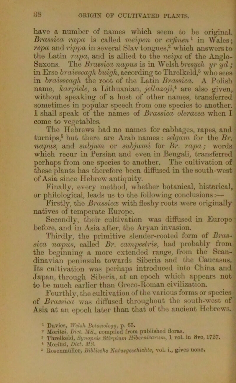 have a number of names which seem to be original. Bra8sica rapa is called meipen or erfinen1 in Wales; repa and rippa in several Slav tongues,1 2 which answers to the Latin rapa, and is allied to the neipu of the Anglo- Saxons. The Bvomica napus is in Welshbresych yr yd; in Erse braisscagh buigh, according to Threlkeld,3 who sees in braisscagh the root of the Latin Brassica. A Polish name, karpiele, a Lithuanian, jellazoji,4 * are also given, without speaking of a host of other names, transferred sometimes in popular speech from one species to another. I shall speak of the names of Brassica oleracea when I come to vegetables. The Hebrews had no names for cabbages, rapes, and turnips,6 but there are Arab names: selgam for the Br. napus, and subjum or subjumi for Br. rapa; words which recur in Persian and even in Bengali, transferred perhaps from one species to another. The cultivation of these plants has therefore been diffused in the south-west of Asia since Hebrew antiquity. Finally, every method, whether botanical, historical, or philological, leads us to the following conclusions:— Firstly, the Brassica} with fleshy roots were originally natives of temperate Europe. Secondly, their cultivation was diffused in Europe before, and in Asia after, the Aryan invasion. Thirdly, the primitive slender-rooted form of Bras- sica napus, called Br. campestris, had probably from the beginning a more extended range, from the Scan- dinavian peninsula towards Siberia and the Caucasus. Its cultivation was perhaps introduced into China and Japan, through Siberia, at an epoch which appears not to be much earlier than Greco-Roman civilization. Fourthly, the cultivation of the various forms or species of Brassica was diffused throughout the south-west of Asia at an epoch later than that of the ancient Hebrews. 1 Davies, Welsh Botanology, p. 65. - Moritzi, Diet. MS., cotupilod from published floras. 3 Threlkeld, Synopsis Stirpium Hibernicarum, 1 vol. in 8vo, 1727. 4 Moritzi, Diet. MS.