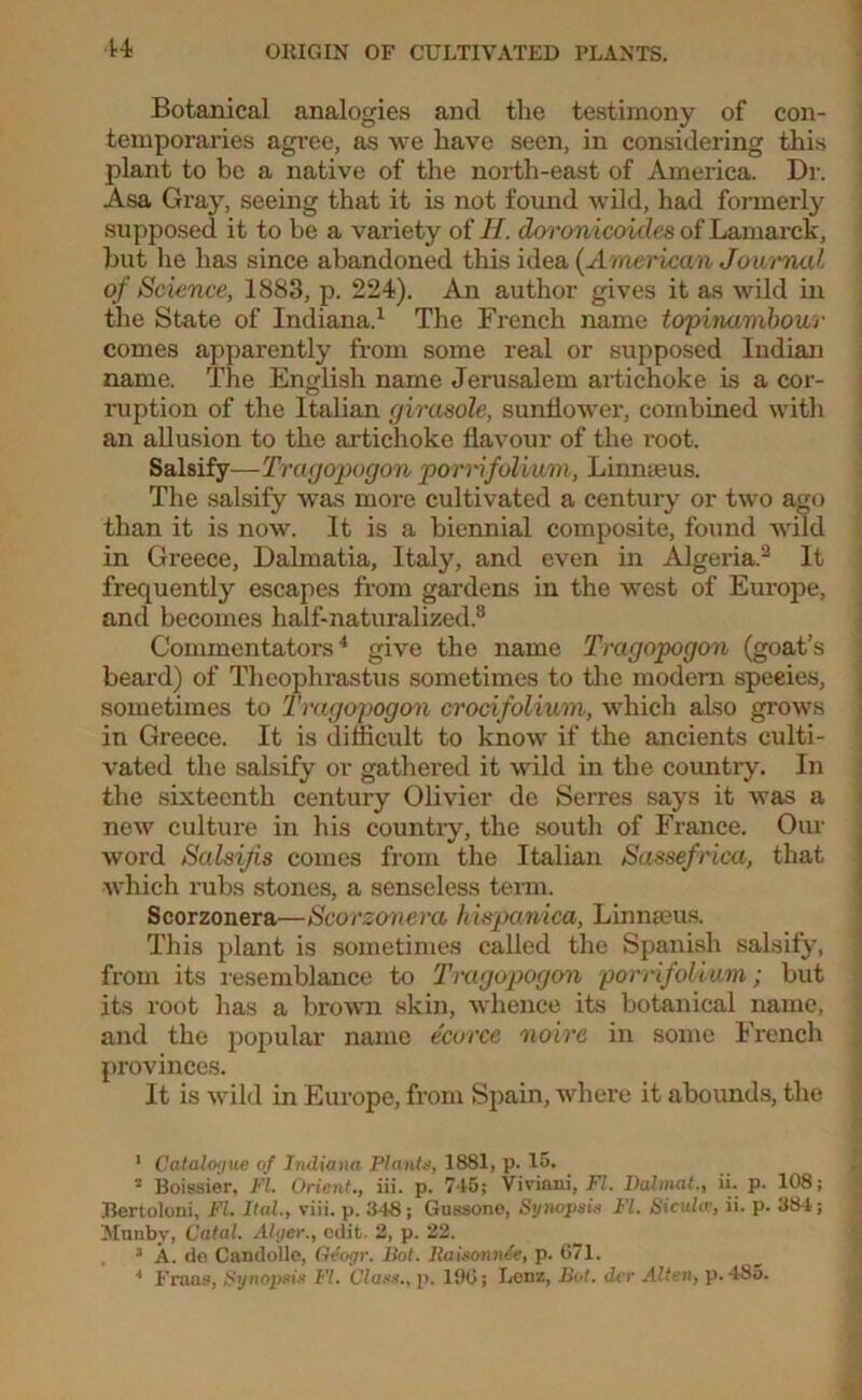 Botanical analogies and the testimony of con- temporaries agree, as we have seen, in considering this plant to be a native of the north-east of America. Dr. Asa Gray, seeing that it is not found wild, had formerly supposed it to be a variety of H. doronicoicles of Lamarck, but he has since abandoned this idea (American Journal of Science, 1883, p. 224). An author gives it as wild in the State of Indiana.1 The French name topinambour comes apparently from some real or supposed Indian name. The English name Jerusalem artichoke is a cor- ruption of the Italian girasole, sunflower, combined with an allusion to the artichoke flavour of the root. Salsify—Tragopogon porrifolium, Linnaeus. The salsify was more cultivated a century or two ago than it is now. It is a biennial composite, found wild in Greece, Dalmatia, Italy, and even in Algeria.2 3 It frequently escapes from gardens in the west of Europe, and becomes half-naturalized.8 Commentators4 give the name Tragopogon (goat’s beard) of Theophrastus sometimes to the modem species, sometimes to Tragopogon crocifolium, which also grows in Greece. It is difficult to know if the ancients culti- vated the salsify or gathered it wild in the country. In the sixteenth century Olivier de Serres says it was a new culture in his country, the south of France. Our word Salsijis comes from the Italian Sassefrica, that which rubs stones, a senseless term. Scorzonera—Scorzonera hispanica, Linnaeus. This plant is sometimes called the Spanish salsify, from its resemblance to Tragopogon porrifoliuvi; but its root has a brown skin, whence its botanical name, and the popular name ecorce noire in some French provinces. It is wild in Europe, from Spain, where it abounds, the 1 Catalogue of Indiana Plants, 1881, p. 15. 2 Boissier, FI. Orient., iii. p. 7-15; Viviani, FI. Dahnat., ii. p. 108; Bertoloni, FI. Ital., viii. p. 348; Gussone, Synopsis FI. Sicuhv, ii. p. 384; Mnnby, Catal. Alger., edit. 2, p. 22. 3 A. de Candolle, Qdogr. Bot. Raisonnie, p. 071. * I-'raas, Synopsis VI. Class., p. 190; Lenz, Bot. dvr Alten, p. 485.