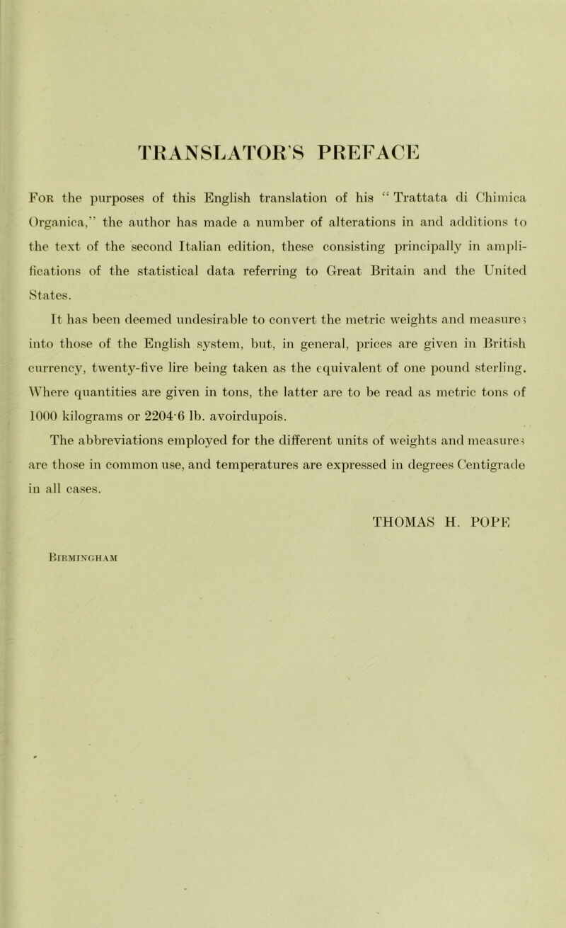 TRANSLATOR’S PREFACE For thè purposes of this English translation of his ££ Trattata di Chimica Organica,” thè author has made a number of alterations in and additions to thè text of thè second Italian edition, these consisting principally in ampli- fica tions of thè statistical data referring to Great Britain and thè United States. It has been deemed undesirable to convert thè metric weights and measure, into those of thè English System, bnt, in generai, prices are given in British cnrrency, twenty-five lire being taken as thè equivalent of one pound steriing. Where quantities are given in tons, thè latter are to be read as metric tons of 1000 kilograms or 2204'6 lb. avoirdupois. The abbreviations employed for thè different units of weights and measures are those in common use, and temperatures are expressed in degrees Centigrade in all cases. THOMAS H. POPE Birmingham