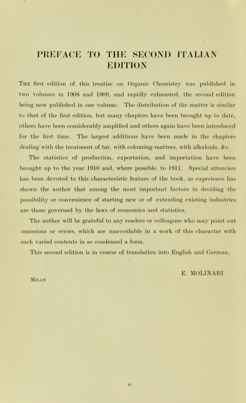 *REFACE TO THE SECOND ITAL EDITION The first edition of this treatise on Organic Chemistry was published in two volumes in 1908 and 1909, and rapidly exhansted, thè second edition being now published in one volume. The distribution of thè matter is similar to that of thè first edition, but many chapters have been brought up to date, others have been considerably amplified and others again have been introduced for thè first time. The largest additions have been made in thè chapters dealing with thè treatment of tar, with colouring-matters, with alkaloids, &c. The statistics of production, exportation, and importation have been brought up to thè year 1910 and, where possible, to 1911. Special attention has been devoted to this characteristic feature of thè hook, as experience has shown thè author that among thè most important factors in deciding thè possibility or convenience of starting new or of extending existing industries are those governed by thè laws of economics and statistics. The author will be grateful to any readers or colleagues who may point out omissions or errors, which are unavoiclable in a work of this character with sudi varied contents in so condensed a forni. This second edition is in course of translation into English and German. E. MOLINARI Milan