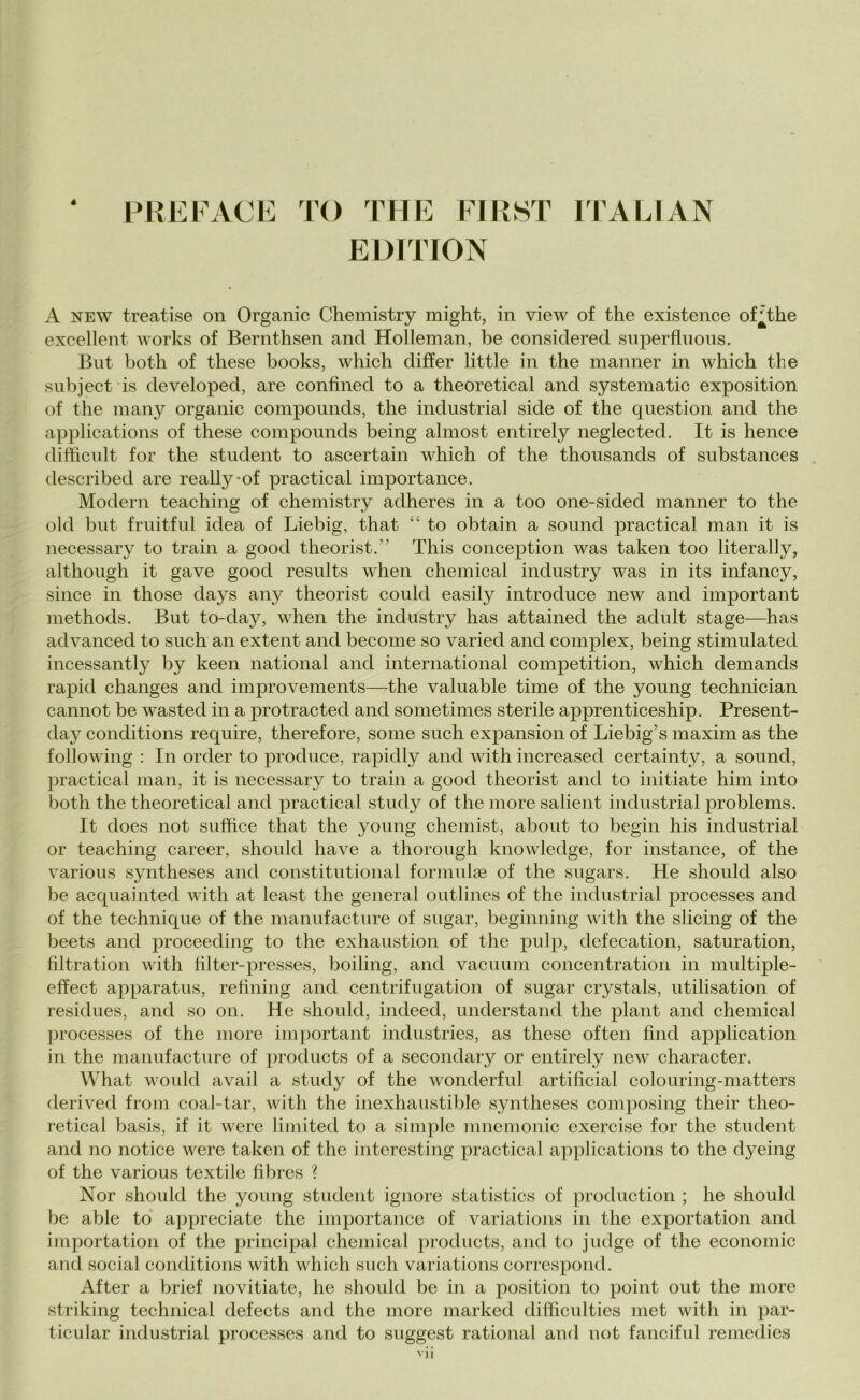 4 PREFACE TO THE FIRST ITALIAN EDITION A new treatise on Organic Chemistry might, in view of thè existence of^the excellent works of Bernthsen and Holleman, be considered superfluous. But both of these books, which differ little in thè manner in which thè subject is developecl, are confìned to a theoretical and systematic exposition of thè many organic compounds, thè industriai side of thè question and thè applications of these compounds being almost entirely neglected. It is hence difficult for thè student to ascertain which of thè thousands of substances described are reallyof practical importance. Modern teaching of chemistry adheres in a too one-sided manner to thè old but fruitful idea of Liebig, that “ to obtain a sound practical man it is necessary to traili a good theorist.'’ This conception was taken too literally, although it gave good results when Chemical industry was in its infancy, silice in those days any theorist could easily introduce new and important methods. But to-day, when thè industry has attainecl thè adult stage—has advanced to such an extent and become so variecl and complex, being stimulated incessantly by keen national and international competition, which demands rapici changes and improvements—thè valuable time of thè young technician cannot be wastecl in a protraeteci ancl sometimes sterile apprenticeship. Present- day conclitions require, therefore, some such expansion of Liebig’s maxim as thè following : In orcler to produce, rapidly ancl with increasecl certainty, a souncl, practical man, it is necessary to traili a goocl theorist ancl to initiate him into both thè theoretical ancl practical study of thè more salient industriai problems. It does not sufhce that thè young chemist, about to begin his industriai or teaching career, shoulcl have a thorough knowledge, for instance, of thè various syntheses ancl constitutional formulse of thè sugars. He shoulcl also be acquai ntecl with at least thè generai outlines of thè industriai processes and of thè technique of thè manufacture of sugar, beginning with thè slicing of thè beets ancl proceecling to thè exhaustion of thè pulp, defecatimi, saturation, filtration with filter-presses, boiling, ancl vacuimi concentration in multiple- effect apparatus, relining ancl centrifugation of sugar crystals, utilisation of residues, and so 011. He shoulcl, indeed, understancl thè plant ancl Chemical processes of thè more important industries, as these often filici application in thè manufacture of produets of a secondary or entirely new character. What would avail a study of thè wonclerful artificial colouring-matters derivecl from coal-tar, with thè inexhaustible syntheses composing their theo- retical basis, if it were limited to a simple mnemonic exercise for thè student and no notice were taken of thè interesting practical applications to thè dyeing of thè various textile fibres ? Nor shoulcl thè young student ignore statistics of production ; he shoulcl be able to appreciate thè importance of variations in thè exportation ancl importation of thè principal Chemical produets, ancl to judge of thè economie and social conclitions with which such variations correspond. After a brief novitiate, he should be in a position to point out thè more striking technical defeets and thè more markecl difficulties met with in par- ticular industriai processes and to suggest rational and not fanciful remedies