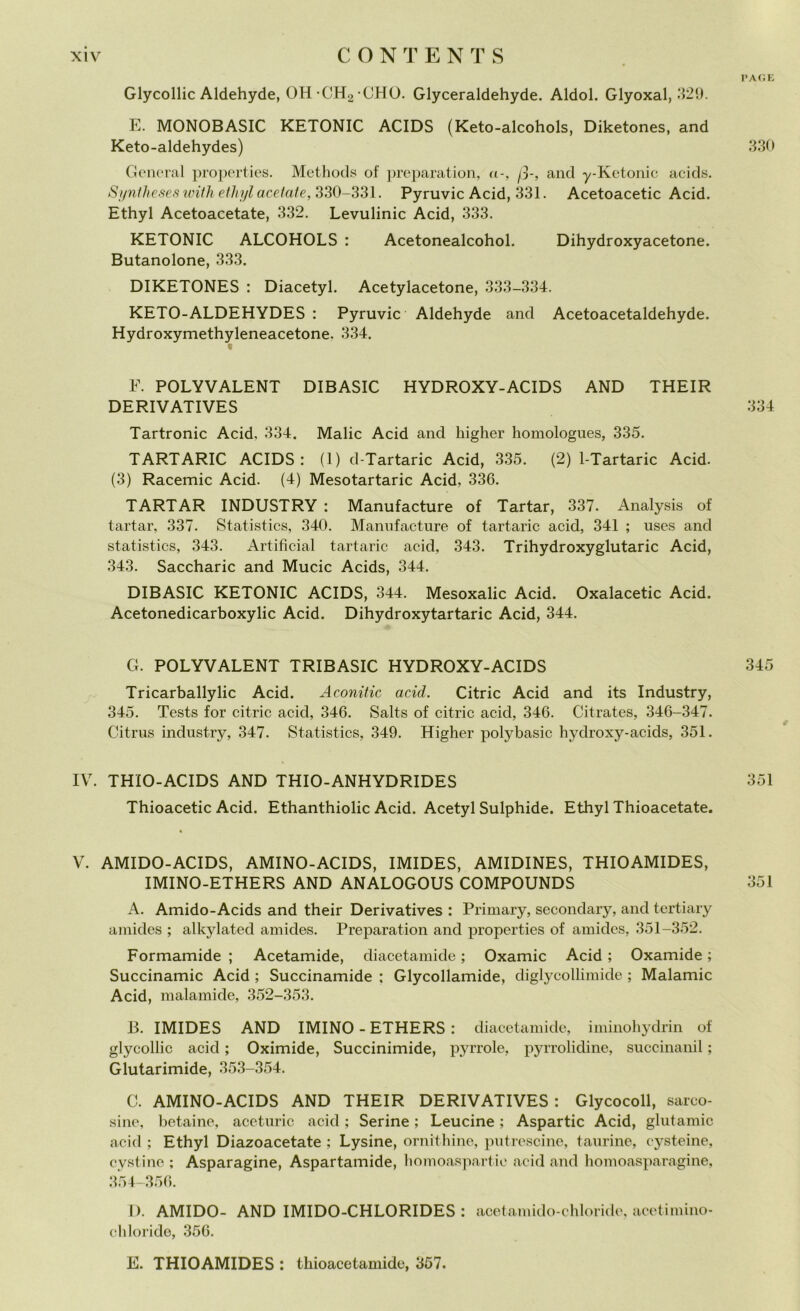 Glycollic Aldehyde, OH CH2 CHO. Glyceraldehyde. Aldol. Glyoxal, 329. E. MONOBASIC KETONIC ACIDS (Keto-alcohols, Diketones, and Keto-aldehydes) General properties. Methods of preparation, <i-, fi-, and y-Ketonic acids. Syntheses with ethyl acetate, 330—331. Pyruvic Acid, 331. Acetoacetic Acid. Ethyl Acetoacetate, 332. Levulinic Acid, 333. KETONIC ALCOHOLS : Acetonealcohol. Dihydroxyacetone. Butanolone, 333. DIKETONES : Diacetyl. Acetylacetone, 333-334. KETO-ALDEHYDES : Pyruvic Aldehyde and Acetoacetaldehyde. Hydroxymethyleneacetone. 334. F. POLYVALENT DIBASIC HYDROXY-ACIDS AND THEIR DERIVATIVES Tartronic Acid, 334. Malie Acid and higher homologues, 335. TARTARIC ACIDS: (1) d-Tartaric Acid, 335. (2) 1-Tartaric Acid. (3) Racemic Acid. (4) Mesotartaric Acid, 336. TARTAR INDUSTRY : Manufacture of Tartar, 337. Analysis of tartar, 337. Statistics, 340. Manufacture of tartaric acid, 341 ; uses and statistics, 343. Artificial tartaric acid, 343. Trihydroxyglutaric Acid, 343. Saccharic and Mucic Acids, 344. DIBASIC KETONIC ACIDS, 344. Mesoxalic Acid. Oxalacetic Acid. Acetonedicarboxylic Acid. Dihydroxytartaric Acid, 344. G. POLYVALENT TRIBASIC HYDROXY-ACIDS Tricarballylic Acid. Aconitic acid. Citric Acid and its Industry, 345. Tests for citric acid, 346. Salts of citric acid, 346. Citrates, 346-347. Citrus industry, 347. Statistics, 349. Higher polybasic hydroxy-acids, 351. IV. THIO-ACIDS AND THIO-ANHYDRIDES Thioacetic Acid. Ethanthiolic Acid. Acetyl Sulphide. Ethyl Thioacetate. V. AMIDO-ACIDS, AMINO-ACIDS, IMIDES, AMIDINES, THIOAMIDES, IMINO-ETHERS AND ANALOGOUS COMPOUNDS A. Amido-Acids and their Derivatives : Primary, seconclary, and tertiary amides ; alkylated amides. Preparation and properties of amides, 351-352. Formamide ; Acetamide, diacetamide ; Oxamic Acid ; Oxamide ; Succinamic Acid ; Succinamide ; Glycollamide, diglycollimide ; Malamic Acid, inalarmele, 352-353. B. IMIDES AND IMINO-ETHERS: diacetamide, iminohydrin of glycollic acid ; Oximide, Succinimide, pyrrole, pyrrolidine, Buccinami ; Glutarimide, 353-354. C. AMINO-ACIDS AND THEIR DERIVATIVES : Glycocoll, sarco- sine, betaine, aceturic acid ; Serine ; Leucine ; Aspartic Acid, glntamic acid ; Ethyl Diazoacetate ; Lysine, ornitlu'ne, putrescine, taurine, eysteine, cyst ine ; Asparagine, Aspartamide, liomoaspartie acid and homoasparagine, 354-356. D. AMIDO- AND IMIDO-CHLORIDES : acetamido-chloride, aeetimino- cliloride, 356. PA G E 330 334 345 351 351 E. THIOAMIDES : thioacetamide, 357.