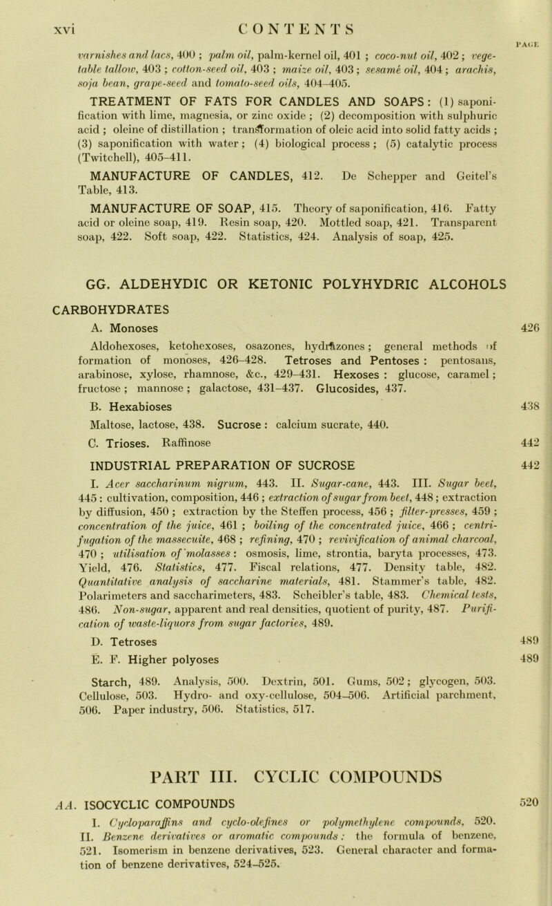 PAGE varnishes and lacs, 400 ; paini oil, paini-kernel oil, 401 ; coco-nut oil, 402 ; vege- tarle tallow, 403 ; cotton-seed oil, 403 ; maize oil, 403 ; sesami oil, 404 ; arachis, soja bean, grape-seed and tomato-seed oils, 404-405. TREATMENT OF FATS FOR CANDLES AND SO APS : (1) saponi- ficatimi with lime, magnesia, or zinc oxide ; (2) decomposition with sulphuric acid ; oleine of disti! lation ; tran^Yormation of oleic acid into solid fatty acids ; (3) saponification with water ; (4) biological process ; (5) catalytic process (Twitchell), 405-411. MANUFACTURE OF CANDLES, 412. De Schepper and Geitel’s Table, 413. MANUFACTURE OF SOAP, 415. Theory of saponification, 416. Fatty acid or oleine soap, 419. Resili soap, 420. Mottled soap, 421. Transparent soap, 422. Soft soap, 422. Statistics, 424. Analysis of soap, 425. GG. ALDEHYDIC OR KETONIC POLYHYDRIC ALCOHOLS CARBOHYDRATES A. Monoses 426 Aldohexoses, ketohexoses, osazones, hydrfizones ; generai methods i >f formatimi of monoses, 426-428. Tetroses and Pentoses : pentosans, arabinose, xylose, rhamnose, &c., 429-431. Hexoses : glucose, caramel ; fructose ; mannose ; galactose, 431-437. Glucosides, 437. B. Hexabioses 438 Maltose, lactose, 438. Sucrose : calcium sucrate, 440. C. Trioses. Raffinose 442 INDUSTRIAL PREPARATION OF SUCROSE 442 I. Acer saccharinum nigrum, 443. II. Sugar-cane, 443. III. Sugar beet, 445 : cultivation, composition, 446 ; extraction of sugar from beet, 448 ; extraction by diffusion, 450 ; extraction by thè Steffen jirocess, 456 ; filter-presses, 459 ; concentration of thè juice, 461 ; boiling of tlie concentrated juice, 466 ; centri- fugation of thè massecuite, 468 ; refxning, 470 ; revivification of animai charcoal, 470; utilisation of'molasses : osmosis, lime, strontia, baryta processes, 473. Yield, 476. Statistics, 477. Fiscal relations, 477. Density table, 482. Quantitative analysis of saccharine materials, 481. Stammer’s table, 482. Polarimeters and saccharimeters, 483. Scheibler’s table, 483. Chemical tests, 486. Non-sugar, apparent and reai densities, quotient of purity, 487. Purifi- cation of waste-liquors from sugar factories, 489. D. Tetroses 489 E. F. Higher polyoses 489 Starch, 489. Analysis, 500. Dextrin, 501. Gums, 502; glycogen, 503. Cellulose, 503. Hydro- and oxy-cellulose, 504-506. Artifìcial parchment, 506. Paper industry, 506. Statistics, 517. PART III. CYCLIC COMPOUNDS A A. ISOCYCLIC COMPOUNDS 520 I. Cycloparajfìns and cy ciò-olefine s or polymethylene compounds, 520. II. Benzene derivatives or aromatic compounds : thè formula of benzene, 521. Isomerism in benzene derivatives, 523. General character and forma- tion of benzene derivatives, 524-525.