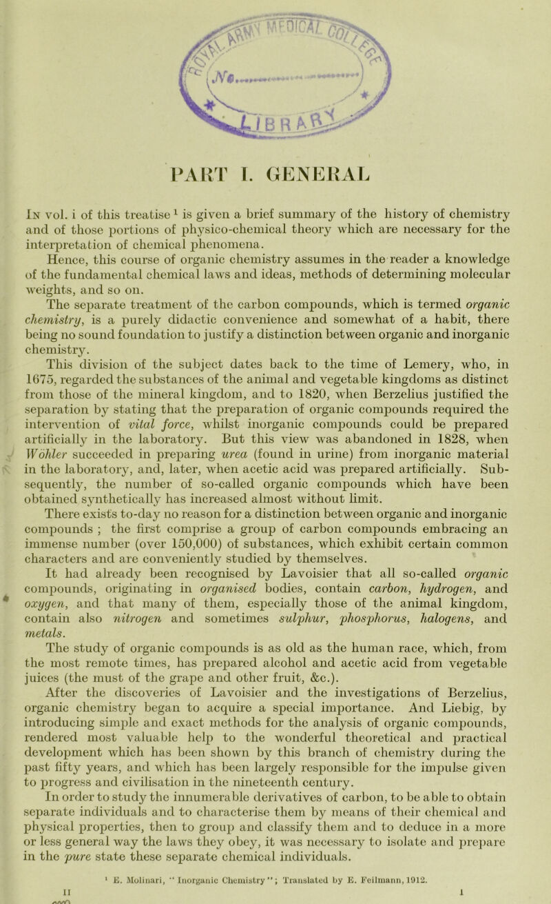 PART I. GENERAL In voi. i of this treatise 1 is given a brief summary of thè history of chemistry and of those portions of physico-chemical theory which are necessary for thè interpretation of Chemical phenomena. Hence, this course of organic chemistry assumes in thè reader a knowleclge of thè fundamental chemical laws and ideas, methods of determining molecular weights, and so on. The separate treatment of thè carbon compounds, which is termed organic chemistry, is a purely didactic convenience and somewhat of a habit, there being no sound foundation to justify a distinction between organic and inorganic chemistry. This division of thè subject dates back to thè time of Lemery, who, in 1675, regardedthe substances of thè animai and vegetable kingdoms as distinct from those of thè minerai kingdom, and to 1820, when Berzelius justified thè separation by stating that thè preparation of organic compounds required thè intervention of vital force, whilst inorganic compounds could be prepared artificially in thè laboratory. But this view was abandoned in 1828, when Wòhler sncceeded in preparing urea (found in urine) from inorganic material in thè laboratory, and, later, when acetic acid was prepared artificially. Sub- sequently, thè number of so-called organic compounds which have been obtained synthetically has increased almost without limit. There exists to-day no reason for a distinction between organic and inorganic compounds ; thè fìrst comprise a group of carbon compounds embracing an immense number (over 150,000) of substances, which exhibit certain common characters and are conveniently studied by themselves. It baci already been recognised by Lavoisier that all so-called organic compounds, originating in organised bodies, contain carbon, hydrogen, and oxygen, and that many of them, especially those of thè animai kingdom, contain also nitrogen and sometimes sulphur, phosphorus, halogens, and metals. The study of organic compounds is as old as thè human race, which, from thè most remote times, has prepared alcohol and acetic acid from vegetable juices (thè must of thè grape and other fruit, &c.). After thè discoveries of Lavoisier and thè investigations of Berzelius, organic chemistry began to acquire a special importance. And Liebig, by introducing simple and exact methods for thè analysis of organic compounds, rendered most valuable help to thè wonderful theoretical and practical development which has been shown by this branch of chemistry during thè past fifty years, and which has been largely responsible for thè impulse given to progress and civilisation in thè nineteenth century. In order to study thè innumerable clerivatives of carbon, to be able to obtain separate individuai and to characterise them by means of their chemical and physical properties, then to group and classify them and to deduce in a more or less generai way thè laws they obey, it was necessary to isolate and prepare in thè pure state these separate chemical individuai. n /i/i/A 1 E. Molinari, “Inorganic Chemistry’’; Translated by E. Feilmann, 1912. 1